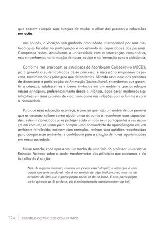 124
que possam cumprir suas funções de mudar o olhar das pessoas e colocá-las
em ação.
Aos poucos, a Vocação tem ganhado notoriedade internacional por suas me-
todologias focadas na participação e no estímulo às capacidades das pessoas.
Compomos redes, articulamos a universidade com a intervenção comunitária,
nos empenhamos na formação de nossa equipe e na formação para a cidadania.
Conforme nos provocam os estudiosos da Abordagem Colaborativa (ABCD),
para garantir a sustentabilidade desse processo, é necessário empoderar os jo-
vens, transmitindo os princípios que defendemos. Aliando essa ideia aos preceitos
de dinamismo e participação da Animação Sociocultural, entendemos que garan-
tir a crianças, adolescentes e jovens vivências em um ambiente que os eduque
nesses princípios, preferencialmente desde a infância, pode gerar mudanças sig-
nificativas em seus projetos de vida, bem como nas relações com a família e com
a comunidade.
Para que essa educação aconteça, é preciso que haja um ambiente que permita
que as pessoas: saibam como ajudar umas às outras a reconhecer suas capacida-
des; estejam conectadas para proteger cada um dos seus participantes e seu espa-
ço em comum; se unam para compor uma comunidade de aprendizagem em um
ambiente fortalecido; ensinem com exemplos; tenham suas aptidões reconhecidas
para compor esse ambiente; e contribuam para a criação de novas oportunidades
em nossa sociedade.
Nesse sentido, cabe apresentar um trecho de uma fala do professor universitário
Reinaldo Pacheco sobre o poder transformador dos princípios que adotamos e do
trabalho da Vocação:
Nós, de alguma maneira, vivemos um pouco essa “utopia”, e acho que é uma
utopia bastante saudável, não é no sentido de algo inalcançável, mas no de
acreditar de fato que a participação social se dá na base. E essa participação
social quando se dá na base, ela é eminentemente transformadora de fato.
CONSTRUINDO VÍNCULOS COMUNITÁRIOS
 
