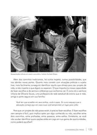 125
Apresentações culturais em evento comunitário. Instituto Anchieta Grajaú.
Foto:AcervoVocação.
Além dos caminhos tradicionais, há outros trajetos, outras possibilidades, que
nos abrirão novas portas. Quanto mais contato com situações práticas o sujeito
tiver, mais facilmente conseguirá identificar aquilo que almeja para seu projeto de
vida, e não importa o que digam ou esperam. O que importa é a nossa capacidade
de fazer escolhas e de sermos a diferença que sonhamos ver. É como diz a senhora
Uiliana de Oliveira Souza, uma professora da rede estadual de ensino que é mãe,
amiga e porto seguro em sua família:
Você tem que acreditar em seus sonhos, você é capaz. Só nunca esqueça que a
educação começa aqui em casa e que você sempre terá um lugar para voltar.
Para que um projeto de vida possa existir, é preciso fazer escolhas. E fazer escolhas
nem sempre é fácil, pois implica optar por algo conhecido ou não, escolher entre
dois caminhos, entre profissões, entre passeios, entre estilos. Entretanto, se você
não souber identificar quais opções estão em jogo em sua gama de oportunidades,
como poderá escolher?
CONSIDERAÇÕES FINAIS
 