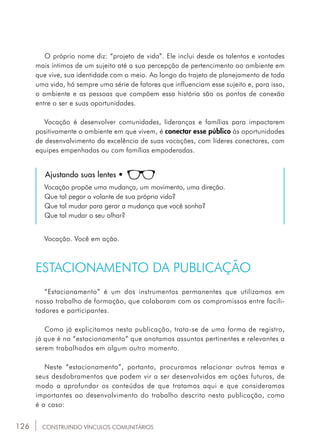 126
O próprio nome diz: “projeto de vida”. Ele inclui desde os talentos e vontades
mais íntimos de um sujeito até a sua percepção de pertencimento ao ambiente em
que vive, sua identidade com o meio. Ao longo do trajeto de planejamento de toda
uma vida, há sempre uma série de fatores que influenciam esse sujeito e, para isso,
o ambiente e as pessoas que compõem essa história são os pontos de conexão
entre o ser e suas oportunidades.
Vocação é desenvolver comunidades, lideranças e famílias para impactarem
positivamente o ambiente em que vivem, é conectar esse público às oportunidades
de desenvolvimento da excelência de suas vocações, com líderes conectores, com
equipes empenhadas ou com famílias empoderadas.
Ajustando suas lentes •
Vocação propõe uma mudança, um movimento, uma direção.
Que tal pegar o volante de sua própria vida?
Que tal mudar para gerar a mudança que você sonha?
Que tal mudar o seu olhar?
Vocação. Você em ação.
ESTACIONAMENTO DA PUBLICAÇÃO
“Estacionamento” é um dos instrumentos permanentes que utilizamos em
nosso trabalho de formação, que colaboram com os compromissos entre facili-
tadores e participantes.
Como já explicitamos nesta publicação, trata-se de uma forma de registro,
já que é no “estacionamento” que anotamos assuntos pertinentes e relevantes a
serem trabalhados em algum outro momento.
Neste “estacionamento”, portanto, procuramos relacionar outros temas e
seus desdobramentos que podem vir a ser desenvolvidos em ações futuras, de
modo a aprofundar os conteúdos de que tratamos aqui e que consideramos
importantes ao desenvolvimento do trabalho descrito nesta publicação, como
é o caso:
CONSTRUINDO VÍNCULOS COMUNITÁRIOS
 