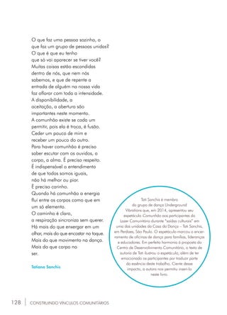 128
O que faz uma pessoa sozinha, o
que faz um grupo de pessoas unidas?
O que é que eu tenho
que só vai aparecer se tiver você?
Muitas coisas estão escondidas
dentro de nós, que nem nós
sabemos, e que de repente a
entrada de alguém na nossa vida
faz aflorar com toda a intensidade.
A disponibilidade, a
aceitação, a abertura são
importantes neste momento.
A comunhão existe se cada um
permitir, pois ela é troca, é fusão.
Ceder um pouco de mim e
receber um pouco do outro.
Para haver comunhão é preciso
saber escutar com os ouvidos, o
corpo, a alma. É preciso respeito.
É indispensável o entendimento
de que todos somos iguais,
não há melhor ou pior.
É preciso carinho.
Quando há comunhão a energia
flui entre os corpos como que em
um só elemento.
O caminho é claro,
a respiração sincroniza sem querer.
Há mais do que enxergar em um
olhar, mais do que encostar no toque.
Mais do que movimento na dança.
Mais do que corpo no
ser.
Tatiana Sanchis
Tati Sanchis é membro
do grupo de dança Underground
Vibrations que, em 2014, apresentou seu
espetáculo Comunhão aos participantes do
Lazer Comunitário durante “saídas culturais” em
uma das unidades da Casa da Dança – Tati Sanchis,
em Perdizes, São Paulo. O espetáculo marcou o encer-
ramento de oficinas de dança para famílias, lideranças
e educadores. Em perfeita harmonia à proposta do
Centro de Desenvolvimento Comunitário, o texto de
autoria de Tati ilustrou o espetáculo, além de ter
emocionado os participantes por traduzir parte
da essência deste trabalho. Ciente desse
impacto, a autora nos permitiu inseri-lo
neste livro.
CONSTRUINDO VÍNCULOS COMUNITÁRIOS
 