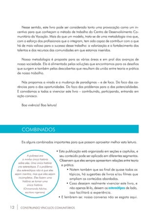 12
Nesse sentido, este livro pode ser considerado tanto uma provocação como um in-
centivo para que conheçam o método de trabalho do Centro de Desenvolvimento Co-
munitário da Vocação. Mais do que um modelo, trata-se de uma metodologia viva que,
com o esforço dos profissionais que o integram, tem sido capaz de contribuir com o que
há de mais valioso para o sucesso desse trabalho: a valorização e o fortalecimento dos
talentos e dos recursos das comunidades em que estamos inseridos.
Nossa metodologia é proposta para as várias áreas e em prol dos avanços de
nossa sociedade. Ela é alimentada pelas soluções que encontramos para os desafios
que surgem e também pelas descobertas que resultam da união entre teoria e prática
de nosso trabalho.
Nós propomos a virada e a mudança de paradigmas – e de foco. Do foco das ca-
rências para o das oportunidades. Do foco dos problemas para o das potencialidades.
E convidamos a todos a vivenciar este livro – contribuindo, participando, entrando em
ação conosco.
Boa vivência! Boa leitura!
CONSTRUINDO VÍNCULOS COMUNITÁRIOS
COMBINADOS
Eis alguns combinados importantes para que possam aproveitar melhor esta leitura.
• Esta publicação está organizada em seções e capítulos, e	
	 seu conteúdo pode ser aplicado em diferentes segmentos.
Observem que eles sempre apresentam relações entre teoria
e prática.
•	Notem também que ao final de quase todos os 	
tópicos, há sugestões de livros e/ou filmes que	
	 ampliam os conteúdos abordados.
• Caso desejem realmente vivenciar este livro, e 	
	 não apenas lê-lo, deixem os estereótipos de lado, 		
		 isso facilitará a experiência.
• E lembrem-se: nossa conversa não se esgota aqui.
A pobreza era
a minha única história
sobre eles. Uma única história
cria estereótipos. E o problema
dos estereótipos não é que eles
sejam mentira, mas que eles sejam
incompletos. Eles fazem uma
história se tornar uma
única história.
(Chimamanda Adichie,
escritora nigeriana)
 