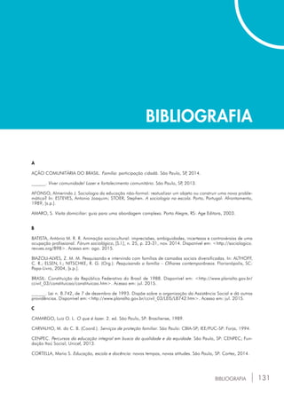 131
BIBLIOGRAFIA
BIBLIOGRAFIA
A
Ação comunitária do brasil. Família: participação cidadã. São Paulo, SP, 2014.
______. Viver comunidade! Lazer e fortalecimento comunitário. São Paulo, SP, 2013.
Afonso, Almerindo J. Sociologia da educação não-formal: reatualizar um objeto ou construir uma nova proble-
mática? In: esteves, Antonio Joaquim; Stoer, Stephen. A sociologia na escola. Porto, Portugal: Afrontamento,
1989, [s.p.].
Amaro, S. Visita domiciliar: guia para uma abordagem complexa. Porto Alegre, RS: Age Editora, 2003.
B
Batista, António M. R. R. Animação sociocultural: imprecisões, ambiguidades, incertezas e controvérsias de uma
ocupação profissional. Fórum sociológico, [S.l.], n. 25, p. 23-31, nov. 2014. Disponível em: <http://sociologico.
revues.org/898>. Acesso em: ago. 2015.
Biazoli-alves, z. M. M. Pesquisando e intervindo com famílias de camadas sociais diversificadas. In: althoff,
C. R.; Elsen, i.; Nitschke, R. G. (Org.). Pesquisando a família – Olhares contemporâneos. Florianópolis, SC:
Papa-Livro, 2004, [s.p.].
Brasil. Constituição da república federativa do brasil de 1988. Disponível em: <http://www.planalto.gov.br/
ccivil_03/constituicao/constituicao.htm>. Acesso em: jul. 2015.
______. Lei n. 8.742, de 7 de dezembro de 1993. Dispõe sobre a organização da Assistência Social e dá outras
providências. Disponível em:<http://www.planalto.gov.br/ccivil_03/LEIS/L8742.htm>. Acesso em: jul. 2015.
C
Camargo, Luiz O. L. O que é lazer. 2. ed. São Paulo, SP: Brasiliense, 1989.
Carvalho, M. do C. B. (Coord.). Serviços de proteção familiar. São Paulo: cbia-sp; iee/puc-sp: Forja, 1994.
Cenpec. Percursos da educação integral em busca da qualidade e da equidade. São Paulo, SP: CENPEC; Fun-
dação Itaú Social; Unicef, 2013.
CORTELLA, Mario S. Educação, escola e docência: novos tempos, novas atitudes. São Paulo, SP: Cortez, 2014.
 