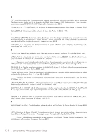 132 CONSTRUINDO VÍNCULOS COMUNITÁRIOS
D
DECLARAÇÃO Universal dos Direitos Humanos. Adotada e proclamada pela resolução 217 A (III) da Assembleia
Geral das Nações Unidas em 10 de dezembro de 1948. Brasil: Unesco, 1998. Disponível em: <http://unesdoc.
unesco.org/images/0013/001394/139423por.pdf>. Acesso em: jul. 2015.
Dessen, M. A. C.; Costa júnior, A. L. A ciência do desenvolvimento humano. Porto Alegre, RS: Artmed, 2005.
Dumazedier, J. Valores e conteúdos culturais do lazer. São Paulo, SP: sesc, 1980.
F
Facilitando oficinas: da teoria à prática. Escrito por Janet Honsberger e Linda George para os Treinamentos
de Capacitadores do Projeto Gets – United Way do Canadá. Disponível em: <http://www.iteco.be/sites/www.
iteco.be/img/pdf/Facilitando_oficinas.pdf>. Acesso em: ago. 2015.
Fernandes, r. S. Educação não-formal: memórias de jovens e história oral. Campinas, SP: Unicamp; cmu
Publicações; Arte Escrita, 2007.
G
Gadotti, m. A escola e o professor: Paulo Freire e a paixão do ensinar. São Paulo, SP: Publisher Brasil, 2007.
Garcia, valéria A. Educação não-formal como acontecimento. Campinas, SP, 2009. Tese (Doutorado em Educa-
ção) – Faculdade de Educação da Universidade de Campinas.
______. O papel do social e da educação não-formal nas discussões e ações educacionais. [s.n.t.]. Disponível em:
<http://www.am.unisal.br/pos/stricto-educacao/pdf/mesa_8_texto_valeria.pdf>. Acesso em: ago. 2015.
Genofre, r. M. Família: uma leitura jurídica. In: carvalho, m. do C. B. (Org.). A família contemporânea em
debate. São Paulo, SP: Educ; Cortez, 2000, [s.p.].
Gohn, maria da Glória. Educação não-formal, educador(a) social e projetos sociais de inclusão social. Meta:
avaliação, Rio de Janeiro, RJ, v. 1, n. 1, p. 28-43, 2009.
______. Educação não-formal e cultura política: impactos sobre o associativo do terceiro setor. 2. ed. São Paulo,
sp: Cortez, 2011.
Green, m.; Moore, h.; O’brien, j. When people care enough to act: abcd in action; foreword by john mcknight;
reflections by Dan Duncan. Toronto, Canadá: Inclusion Press, 2006.
Guimarães, r. F.; Almeida, s.C.G. Reflexões sobre o trabalho social com famílias. In: acosta, a. R.; Vitale, m.
A. S. (Org.). Família: redes, laços e políticas públicas. São Paulo, SP: Cortez; iee/puc-sp, 2005, [s.p.].
I
Isayama, h. F. Reflexões sobre os conteúdos físico-esportivos e as vivências de lazer. In: marcellino, n. C.
(Org.) Lazer e cultura. Campinas, SP: Alínea, 2007, [s.p.].
K
Kaloustian, s. M. (Org.). Família brasileira, a base de tudo. 4. ed. São Paulo, SP: Cortez; Brasília, DF: unicef, 2000.
L
Lopes, marcelino de sousa. (Coord.). Animação sociocultural, turismo, patrimônio, cultura e desenvolvimento
local. Chaves, Portugal: Intervenção – Associação para a Promoção e Divulgação Cultural, 2014.
______. (Coord.). Metodologias de investigação em animação sociocultural. Chaves, Portugal: Intervenção – As-
sociação para a Promoção e Divulgação Cultural, 2011.
 
