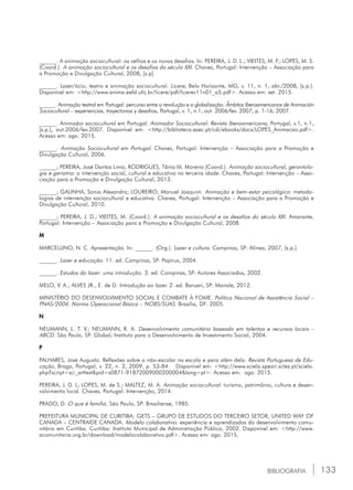 133BIBLIOGRAFIA
______. A animação sociocultural: os velhos e os novos desafios. In: pereira, j. D. L.; Vieites, m. F.; Lopes, m. S.
(Coord.). A animação sociocultural e os desafios do século xxi. Chaves, Portugal: Intervenção – Associação para
a Promoção e Divulgação Cultural, 2008, [s.p].
______. Lazer/ócio, teatro e animação sociocultural. Licere, Belo Horizonte, MG, v. 11, n. 1, abr./2008, [s.p.].
Disponível em: <http://www.anima.eefd.ufrj.br/licere/pdf/licerev11n01_a5.pdf>. Acesso em: set. 2015.
______. Animação teatral em Portugal: percurso entre a revolução e a globalização. Âmbitos Iberoamericanos de Animación
Sociocultural – experiencias, trayectorias y desafios, Portugal, v. 1, n.1, out. 2006/fev. 2007, p. 1-16, 2007.
______. Animador sociocultural em Portugal. Animador Sociocultural: Revista Iberoamericana, Portugal, v.1, n.1,
[s.p.], out.2006/fev.2007. Disponível em: <http://biblioteca.esec.pt/cdi/ebooks/docs/lopes_animacao.pdf>.
Acesso em: ago. 2015.
______. Animação Sociocultural em Portugal. Chaves, Portugal: Intervenção – Associação para a Promoção e
Divulgação Cultural, 2006.
______; Pereira, José Dantas Lima; rodrigues, Tânia M. Moreira (Coord.). Animação sociocultural, gerontolo-
gia e geriatria: a intervenção social, cultural e educativa na terceira idade. Chaves, Portugal: Intervenção – Asso-
ciação para a Promoção e Divulgação Cultural, 2013.
______; Galinha, sonia alexandra; loureiro, manuel Joaquim. Animação e bem-estar psicológico: metodo-
logias de intervenção sociocultural e educativa. Chaves, Portugal: Intervenção – Associação para a Promoção e
Divulgação Cultural, 2010.
______; Pereira, j. D.; Vieites, m. (Coord.). A animação sociocultural e os desafios do século xxi. Amarante,
Portugal: Intervenção – Associação para a Promoção e Divulgação Cultural, 2008.
M
Marcellino, n. C. Apresentação. In: ______. (Org.). Lazer e cultura. Campinas, SP: Alínea, 2007, [s.p.].
______. Lazer e educação. 11. ed. Campinas, SP: Papirus, 2004.
______. Estudos do lazer: uma introdução. 3. ed. Campinas, SP: Autores Associados, 2002.
Melo, v. A.; Alves jr., E. de D. Introdução ao lazer. 2. ed. Barueri, SP: Manole, 2012.
Ministério do desenvolvimento social e combate à fome. Política Nacional de Assistência Social –
pnas/2004. Norma Operacional Básica – nobs/suas. Brasília, DF: 2005.
N
Neumann, l. T. V.; Neumann, r. A. Desenvolvimento comunitário baseado em talentos e recursos locais –
abcd. São Paulo, SP: Global; Instituto para o Desenvolvimento de Investimento Social, 2004.
P
Palhares, josé Augusto. Reflexões sobre o não-escolar na escola e para além dela. Revista Portuguesa de Edu-
cação, Braga, Portugal, v. 22, n. 2, 2009, p. 53-84. Disponível em: <http://www.scielo.speari.sctes.pt/scielo.
php?script=sci_arttext&pid=s0871-91872009000200004&lang=pt>. Acesso em: ago. 2015.
Pereira, j. D. L; lopes, m. de s.; Maltez, m. A. Animação sociocultural: turismo, patrimônio, cultura e desen-
volvimento local. Chaves, Portugal: Intervenção, 2014.
Prado, d. O que é família. São Paulo, SP: Brasiliense, 1985.
Prefeitura municipal de curitiba; gets – grupo de estudos do terceiro setor; united way of
canada – centraide canada. Modelo colaborativo: experiência e aprendizados do desenvolvimento comu-
nitário em Curitiba. Curitiba: Instituto Municipal de Administração Pública, 2002. Disponível em: <http://www.
acomunitaria.org.br/download/modelocolaborativo.pdf>. Acesso em: ago. 2015.
 