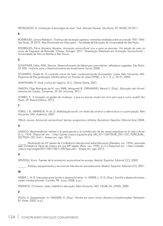 134 CONSTRUINDO VÍNCULOS COMUNITÁRIOS
Pronovost, g. Introdução à sociologia do lazer. Trad. Marcelo Gomes. São Paulo, sp: senac-sp, 2011.
R
Rodrigues, Juliana Pedreschi. O serviço de recreação operária: memórias reveladas sobre os anos de 1957-1964.
São Paulo, SP, 2010. Tese (Doutorado em Educação) – Faculdade de Educação da Universidade de São Paulo.
Rodrigues, tânia Monteiro Moreira. Animação sociocultural com e para os seniores. Um estudo de caso na
Junta de Freguesia de Ramalde. Chaves, Portugal, 2011. Dissertação (Mestrado em Animação Sociocultural) –
Universidade de Trás-os-Montes e Alto Douro.
S
Schlithler, célia; Kisil, Marcos. Desenvolvimento de lideranças comunitárias: reflexões e sugestões. São Paulo,
SP: idis – Instituto para o Desenvolvimento do Investimento Social, 2008.
Schwartz, gisele M. O conteúdo virtual do lazer: contemporizando Dumazedier. Licere, Belo Horizonte, MG:
Programa de Pós-graduação Interdisciplinar em Estudos do Lazer/ufmg, v. 6, n. 2, p. 23-31, 2003.
Shinyashiki, r. Você: a alma do negócio. [S.l.]: Editora Gente, 2001.
Simson, olga rodrigues de m. von; park, margareth B.; Fernandes, renata s. (Org.). Educação não-formal:
cenários da criação. Campinas, SP: Ed. Unicamp, 2011.
Soares, k. A transição na gestão de mudança: o que eu preciso mudar em mim para que o outro mude? São
Paulo, SP: Barany Editora, 2013.
T
Toro, J. B.; Werneck, N. M. D. Mobilização social: um modo de construir a democracia e a participação. Belo
Horizonte, MG: Autêntica, 2007.
Trilla, jaume. Animación sociocultural: teorias, programas y ámbitos. Barcelona, Espanha: Editorial Ariel, 2008.
U
Unesco. Recomendación relativa a la participación y la contribuición de las masas populares en la vida cultural.
[S.l.], 1976. Disponível em: <http://portal.unesco.org/es/ev.php-url_id=13097&url_do=do_topic&url_
section=201.html>. Acesso em: ago. 2015.
______. Declaração da 44ª sessão da Conferência Internacional sobre Educação (Genebra, out. 1994), aprovada
pela Conferência Geral da Unesco em sua 28ª sessão (Paris, nov. 1995). [s.n.t.] Disponível em: <http://unesdoc.
unesco.org/images/0011/001128/112874por.pdf>. Acesso em: ago. 2015.
V
Ventosa, victor. Fuentes de la animación sociocultural en europa. Madrid, Espanha: Editorial ccs, 2002.
______. Ámbitos, equipamientos y recursos de intervención socioeducativa. Madrid, Espanha: Editorial ccs, 2001.
W
Weber, L. N. D. Interações entre família e desenvolvimento. In: weber, l. N. D. (Org.). Família e desenvolvimento:
visões interdisciplinares. Curitiba, PR: Juruá, 2008, [s.p.].
Werneck, christiane. Lazer, trabalho e educação. Belo Horizonte, MG: celar; Ed. Ufmg, 2000.
Z
Zilles, u. Apresentação. In: Wagner, a. (Org.). Família em cena: trama, dramas e transformações. Petrópolis,
RJ: vozes, 2002, [s.p.].
 