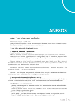 137
ANEXOS
ANEXOS
Anexo: “Roteiro de encontro com famílias”
Organização: Vocação – Unidade Icaraí
Objetivos da reunião: apresentar a equipe, definir a linguagem de interesse para as oficinas e apresentar o projeto.
Lista de presença: garantir formas de contato com os participantes.
1. Boas-vindas, apresentação da equipe e do encontro
2. Dinâmica de “quebra-gelo”: Jogo dos iguais
Material necessário: fita crepe ou barbante.
Objetivos: reconhecer as pessoas; proporcionar um ambiente seguro no qual as pessoas possam se identificar.
Desenvolvimento: o facilitador divide o espaço com uma fita crepe no chão. Ele fará algumas perguntas e quem
responder “sim” deve passar para o lado oposto da marcação. Os demais permanecem no mesmo local.
Sugestões de perguntas (realizá-las conforme a percepção do grupo): quem mora do bairro? Quem nasceu no
bairro? Quem tem irmãos? Quem tem filhos? Quem pratica esporte? Quem dança? Quem namora? Quem tem
tatuagem? Quem gosta de pintar? Quem trabalha no bairro?
Para terminar, o facilitador incentiva os participantes a compartilhar ideias e sensações, perguntando o que
acharam da atividade e o que sentiram ao realizá-la.
Esse jogo é muito importante para formar uma identidade comum ao grupo. Os integrantes se sentem iguais,
encontram seus iguais e se descobrem. Isso é crucial para a integração de todos.
3. Levantamento das linguagens (atividades, dias e horários)
Essa atividade tem o objetivo de trabalhar as quatro questões norteadoras apresentadas a seguir. Atenção: as
atividades que serão realizadas no escopo do projeto só serão definidas em outro momento desse encontro.
• Você tem tempo livre? Como o aproveita?
	 Percepção do tempo disponível, livre de qualquer obrigação, que é dedicado a realizar atividades (definir a linguagem).
• O que é lazer para você?
	 Divisão por interesses: artísticos, manuais, físicos, intelectuais e sociais. Facilitar o entendimento mais amplo das
	 diversas linguagens e possibilidades de lazer.
• O que você gosta de fazer como lazer?
	 Escolha pessoal. O foco deve ser o que realmente fazem. Integrar os interesses dos componentes do grupo.
• Quais atividades de lazer você quer vivenciar? Qual é o melhor dia e horário para isso?
 
