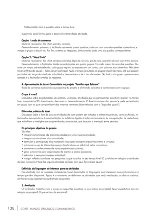 138
	 Problematizar com a questão sobre o tempo livre.
Sugerimos duas formas para o desenvolvimento dessa atividade.
Opção 1: roda de conversa
Material necessário: flip chart, painéis, canetão.
Desenvolvimento: primeiro, o facilitador apresenta quatro quadros, cada um com uma das questões norteadoras, e 		
instiga o grupo a discuti-las. Por fim, sintetiza as respostas, direcionando cada uma ao quadro correspondente.
Opção 2: “Word Café”
Material necessário: flip chart, canetas coloridas, lápis de cor e/ou giz de cera, aparelho de som com trilha sonora.
Desenvolvimento: o facilitador divide os participantes em quatro grupos. Em cada mesa, há uma das questões. Du-
rante um tempo pré-estabelecido, cada grupo registra as respostas em um cartaz, com palavras e/ou desenhos. Não deve
haver anfitrião da equipe – todos devem participar. Após o tempo estipulado, os grupos trocam de mesa, até que passem
por todas. Ao longo da atividade, o facilitador deve orientar o foco das discussões. No final, cada grupo apresenta seus
cartazes e o facilitador sintetiza as respostas.
4. Apresentação do Lazer Comunitário no projeto “Famílias que Educam”
Roda de conversa explicando os propósitos do projeto e alinhando conceitos e combinados com o grupo.
O que é lazer?
Discussão sobre possibilidades de práticas, vivências, atividades que os participantes escolhem realizar no tempo
livre, buscando os 3D: divertimento, descanso ou desenvolvimento. O lazer é uma escolha pessoal e pode ser realizado
em grupo com os que compartilham dos mesmos interesses (fazer relação com o “Jogo dos iguais”).
Diferentes práticas do lazer
Discussão sobre o fato de que as atividades de lazer podem ser voltadas a diferentes práticas, como as físicas, re-
lacionadas ao esporte ou à movimentação; as artísticas, ligadas à arte; as manuais ou de manipulação; as intelectuais,
que trabalham a inteligência e o aprendizado; e as sociais, que buscam a interação entre pessoas.
Os principais objetivos do projeto
São eles:
• integrar os familiares (de diferentes idades) em uma mesma atividade;
• integrar os moradores da comunidade;
• estimular a participação dos moradores nas ações do bairro (reconhecimento e vínculo);
• promover o uso de diferentes espaços (particulares ou públicos) pelos moradores;
• promover o conhecimento de novas experiências (cultura);
• gerar autonomia para organização de eventos e saídas (passeios);
• estimular a pesquisa impressa individual;
• instigar reflexão com base nas perguntas: o que você faz no seu tempo livre? O que falta em relação a atividades
de lazer no bairro? Você faz alguma atividade de lazer com seus familiares? Qual?
Definição da linguagem de interesse para as atividades
Na atividade com as questões norteadoras, foram levantadas as linguagens que interessam aos participantes e o
tempo que têm disponível. Agora é o momento de definirem as atividades que serão realizadas, os dias e horários,
alinhando suas expectativas às diretrizes do projeto.
5. Avaliação
O facilitador trabalha com o grupo as seguintes questões: o que achou do projeto? Qual expectativa tem em
relação ao projeto? O que achou do encontro?
CONSTRUINDO VÍNCULOS COMUNITÁRIOS
 
