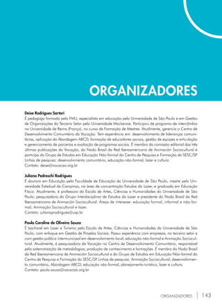 143
ORGANIZADORES
ORGANIZADORES
Deise Rodrigues Sartori
É pedagoga formada pela FMU, especialista em educação pela Universidade de São Paulo e em Gestão
de Organizações do Terceiro Setor pela Universidade Mackenzie. Participou de programa de intercâmbio
na Universidade de Reims (França), no curso de Formação de Mestres. Atualmente, gerencia o Centro de
Desenvolvimento Comunitário da Vocação. Tem experiência em: desenvolvimento de lideranças comuni-
tárias, aplicação da Abordagem ABCD, formação de educadores sociais, gestão de equipes e articulação
e gerenciamento de parcerias e avaliação de programas sociais. É membro da comissão editorial das três
últimas publicações da Vocação, do Nodo Brasil da Red Iberoamericana de Animación Sociocultural e
participa do Grupo de Estudos em Educação Não-formal do Centro de Pesquisa e Formação do SESC/SP.
Linhas de pesquisa: desenvolvimento comunitário, educação não-formal, lazer e cultura.
Contato: deise@vocacao.org.br
Juliana Pedreschi Rodrigues
É doutora em Educação pela Faculdade de Educação da Universidade de São Paulo, mestre pela Uni-
versidade Estadual de Campinas, na área de concentração Estudos do Lazer, e graduada em Educação
Física. Atualmente, é professora da Escola de Artes, Ciências e Humanidades da Universidade de São
Paulo, pesquisadora do Grupo Interdisciplinar de Estudos do Lazer e presidente do Nodo Brasil da Red
Iberoamericana de Animación Sociocultural. Áreas de interesse: educação formal, informal e não-for-
mal; Animação Sociocultural e lazer.
Contato: julianaprodrigues@usp.br
Paula Caroline de Oliveira Souza
É bacharel em Lazer e Turismo pela Escola de Artes, Ciências e Humanidades da Universidade de São
Paulo, com enfoque em Gestão de Projetos Sociais. Possui experiência com empresas, no terceiro setor e
com gestão pública intermunicipal em desenvolvimento local, educação não-formal e Animação Sociocul-
tural. Atualmente, é pesquisadora da Vocação no Centro de Desenvolvimento Comunitário, responsável
pela sistematização de metodologias, produção de conhecimento e formações. É membro do Nodo Brasil
da Red Iberoamericana de Animación Sociocultural e do Grupo de Estudos em Educação Não-formal do
Centro de Pesquisa e Formação do SESC/SP. Linhas de pesquisa: Animação Sociocultural, desenvolvimen-
to comunitário, Abordagem ABCD, educação não-formal, planejamento turístico, lazer e cultura.
Contato: paula.souza@vocacao.org.br
 