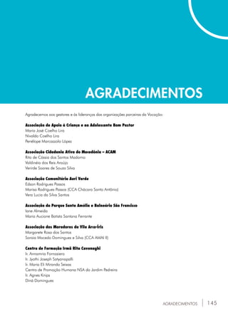 145
AGRADECIMENTOS
AGRADECIMENTOS
Agradecemos aos gestores e às lideranças das organizações parceiras da Vocação:
Associação de Apoio à Criança e ao Adolescente Bom Pastor
Maria José Coelho Lira
Nivaldo Coelho Lira
Penélope Marcazzolo López
Associação Cidadania Ativa do Macedônia – ACAM
Rita de Cássia dos Santos Madorno
Valdinéia dos Reis Araújo
Verirde Soares de Souza Silva
Associação Comunitária Auri Verde
Edson Rodrigues Passos
Marisa Rodrigues Passos (CCA Chácara Santo Antônio)
Vera Lucia da Silva Santos
Associação do Parque Santa Amélia e Balneário São Francisco
Iane Almeida
Maria Aucione Batista Santana Ferrante
Associação dos Moradores da Vila Arco-Íris
Margarete Rosa dos Santos
Soraia Macedo Domingues e Silva (CCA AMAI II)
Centro de Formação Irmã Rita Cavenaghi
Ir. Annamria Fornasiero
Ir. Jyothi Joseph Satyanapalli
Ir. Maria Eli Miranda Seixas
Centro de Promoção Humana NSA do Jardim Pedreira
Ir. Agnes Knips
Diná Domingues
 