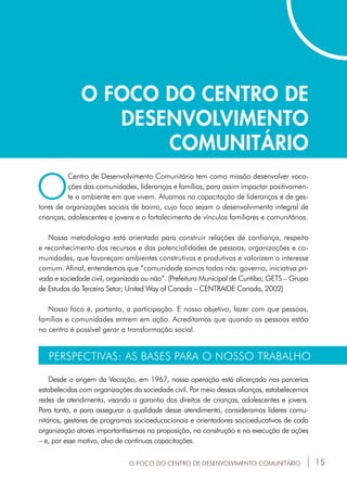 15
O FOCO DO CENTRO DE
DESENVOLVIMENTO
COMUNITÁRIO
O
Centro de Desenvolvimento Comunitário tem como missão desenvolver voca-
ções das comunidades, lideranças e famílias, para assim impactar positivamen-
te o ambiente em que vivem. Atuamos na capacitação de lideranças e de ges-
tores de organizações sociais de bairro, cujo foco sejam o desenvolvimento integral de
crianças, adolescentes e jovens e o fortalecimento de vínculos familiares e comunitários.
Nossa metodologia está orientada para construir relações de confiança, respeito
e reconhecimento dos recursos e das potencialidades de pessoas, organizações e co-
munidades, que favoreçam ambientes construtivos e produtivos e valorizem o interesse
comum. Afinal, entendemos que “comunidade somos todos nós: governo, iniciativa pri-
vada e sociedade civil, organizada ou não”. (Prefeitura Municipal de Curitiba; GETS – Grupo
de Estudos do Terceiro Setor; United Way of Canada – CENTRAIDE Canada, 2002)
Nosso foco é, portanto, a participação. E nosso objetivo, fazer com que pessoas,
famílias e comunidades entrem em ação. Acreditamos que quando as pessoas estão
no centro é possível gerar a transformação social.
PERSPECTIVAS: AS BASES PARA O NOSSO TRABALHO
Desde a origem da Vocação, em 1967, nossa operação está alicerçada nas parcerias
estabelecidas com organizações da sociedade civil. Por meio dessas alianças, estabelecemos
redes de atendimento, visando a garantia dos direitos de crianças, adolescentes e jovens.
Para tanto, e para assegurar a qualidade desse atendimento, consideramos líderes comu-
nitários, gestores de programas socioeducacionais e orientadores socioeducativos de cada
organização atores importantíssimos na proposição, na construção e na execução de ações
– e, por esse motivo, alvo de contínuas capacitações.
O FOCO DO CENTRO DE DESENVOLVIMENTO COMUNITÁRIO
 