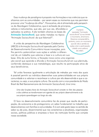 17
Essa mudança de paradigma é proposta nas formações e nas vivências que re-
alizamos com as comunidades – por serem esses os momentos que nos permitem
provocar uma “mudança do olhar”. Provocativa, ela é alimentada pela perspecti-
va da Abordagem Colaborativa, que é recheada de princípios,
valores e instrumentos, que são, por sua vez, difundidos e
aplicados na prática. A ela também aliamos as bases da
Animação Sociocultural, que serão tratadas no tópico
“Animação Sociocultural: do que falamos?”.
A união da perspectiva da Abordagem Colaborativa
(ABCD) à Animação Sociocultural operada pelo Centro
de Desenvolvimento Comunitário trouxe inovações, pois
lhe permitiu potencializar suas ações e validar o diferen-
cial de um trabalho que valoriza o lazer e a cultura em sua
base. Dito de outra forma, a Vocação inova como uma organiza-
ção social que aprende e difunde a Animação Sociocultural em sua plenitude,
conferindo destaque a sua metodologia, que resulta na participação ativa de
seus beneficiários.
Tal união favorece igualmente a articulação de métodos por meio dos quais
é possível permitir ao indivíduo desenvolver suas potencialidades em sua própria
comunidade e a valorizar e reconhecer a cultura por ela desenvolvida e que a ca-
racteriza; ou seja, a sua própria cultura. De acordo com a vice-presidente do Nodo
Brasil da Red Iberoamericana de Animación Sociocultural, Lívia Lima:
Uma das funções-chave da Animação Sociocultural consiste no fato das pessoas
e dos coletivos se transformarem em agentes do seu próprio desenvolvimento e da
sua própria aprendizagem ao longo da vida.
O foco no desenvolvimento comunitário faz do prazer que resulta da partici-
pação, da autonomia e do protagonismo um sabor fundamental no trabalho que
desenvolvemos com famílias e comunidades. E é com este gosto (seja no sentido de
sabor ou de juízo, discernimento) que nos conectamos a estudiosos, organizações
sociais, políticas públicas e empresas a favor da instituição família que compõe
nossa sociedade.
A própria
expressão “animação
sociocultural” já nos remete
a movimento, dinamismo.
Devemos compreendê-la,
portanto, como um movimento
que dá vida e sentido às
ações e tem a participação
cidadã como palavra
de ordem.
O FOCO DO CENTRO DE DESENVOLVIMENTO COMUNITÁRIO
 