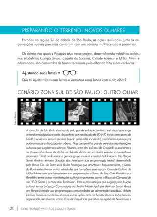 20
PREPARANDO O TERRENO: NOVOS OLHARES
Focadas na região Sul da cidade de São Paulo, as ações realizadas junto às or-
ganizações sociais parceiras contaram com um cenário multifacetado e promissor.
Os bairros nos quais a Vocação atua nesse projeto, desenvolvendo trabalhos sociais,
nos subdistritos Campo Limpo, Capela do Socorro, Cidade Ademar e M’Boi Mirim e
adjacências, são destacados de forma recorrente pelo olhar da falta e das carências.
Ajustando suas lentes •
Que tal ajustarmos nossas lentes e visitarmos esses locais com outro olhar?
CENÁRIO ZONA SUL DE SÃO PAULO: OUTRO OLHAR
A zona Sul de São Paulo é marcada pelo grande enfoque periférico e é daqui que surge
a transformação do conceito de periferia que na década de 80 e 90 tinha como pano de
fundo a violência, em um cenário forjado pelas lutas sociais e o crescimento dos espaços
autônomos de cultura popular urbana. Hoje compartilho grande parte das manifestações
culturais que surgiram nos últimos 10 anos, entre elas o Sarau da Cooperifa que acontece
no Piraporinha, Sarau do Binho no Taboão dentro de um teatro popular e maravilhoso
chamado Clariô onde reside o grande grupo musical e teatral As Clarianas. No Parque
Santo Antônio temos o Sacolão das Artes com sua programação teatral desenvolvida
pela Brava Cia. de Teatro e os Bailes Nostalgia que acontecem frequentemente, o Sarau
do Povo entre diversas outras atividades que compõem esse espaço. Casa de Cultura do
M’Boi Mirim com que compõe em sua programação o Sarau do Pira, Café filosófico e o
Panelafro entre outras manifestações culturais importantes como o Bloco de Carnaval de
rua “É Di Santo e a Noite dos Tambores”. Entre outros espaços que surgem para fruição
cultural temos o Espaço Comunidade no Jardim Monte Azul que além do Sarau Versos
em Versos compõe sua programação com atividades de alimentação saudável, debate
político, festas comunitárias, diversas outras ações. Já lá no fundão da zona Sul o Jaçarau
organizado por diversos, como Fora de Frequência que atua na região do Nakamura e
CONSTRUINDO VÍNCULOS COMUNITÁRIOS
Foto:ABanca.
 