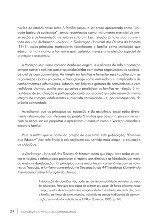 24
núcleo de estudos nesse setor. A família passou a ser então apresentada como “uni-
dade básica da sociedade”, sendo reconhecida como instrumento essencial de pre-
servação e de transmissão de valores culturais. Essa relação já havia sido apresen-
tada em uma declaração universal, a Declaração Universal dos Direitos do Homem
(1948), cujos princípios norteadores reconhecem a família como instituição que
educa, forma e motiva o homem e que, portanto, merece uma atenção especial de
proteção e assistência.
A Vocação atua nesse contexto desde sua origem, e o alicerce de toda a operação
sempre esteve e está nas parcerias estabelecidas com outras organizações da socieda-
de civil de base comunitária. Ao investir em famílias e fomentar esse trabalho com as
organizações sociais parceiras, a Vocação age como motivadora e multiplicadora de
conhecimentos e informações. Lidando com líderes e gestores de comunidades e com
realidades distintas, auxilia seus parceiros a sensibilizar as famílias em relação à im-
portância de sua atuação e participação como corresponsáveis pelo desenvolvimento
integral de crianças, adolescentes e jovens da comunidade – e, por consequência, da
própria comunidade.
Acreditamos que os princípios da educação e da assistência social estão direta-
mente relacionados aos interesses do projeto “Famílias que Educam”, pois conversam
com as ações por ele propostas e apresentam a maneira como a Vocação concebe e
encara a família.
Vale ressaltar que o nome do projeto de que trata esta publicação, “Famílias
que Educam”, faz referência à educação em seu sentido mais amplo: a educação
de cidadãos.
A Declaração Universal dos Direitos do Homem incita que haja, entre todos os po-
vos e nações, o esforço para promover o respeito aos direitos e às liberdades por meio
do ensino e da educação. Tal princípio, que se encontra em consonância com os valo-
res da Vocação, é também apresentado na Declaração da 44ª sessão da Conferência
Internacional sobre Educação da Unesco.
A educação de cidadãos não pode ser de responsabilidade exclusiva do setor
de educação. Para que seja capaz de exercer seu papel de forma eficiente nesse
campo, o setor de educação deve cooperar de forma estreita, em particular, com
a família, os meios de comunicação, incluindo os canais tradicionais de comuni-
cação, o mundo do trabalho e as ONGs. (Unesco, 1995, p. 14)
CONSTRUINDO VÍNCULOS COMUNITÁRIOS
 