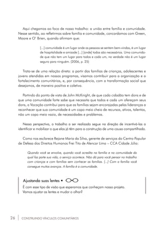26
[...] comunidade é um lugar onde as pessoas se sentem bem-vindas, é um lugar
de hospitalidade e amizade [...] [onde] todos são necessários. Uma comunida-
de que não tem um lugar para todos e cada um, na verdade não é um lugar
seguro para ninguém. (2006, p. 25)
Trata-se de uma relação direta: a partir das famílias de crianças, adolescentes e
jovens atendidas em nossos programas, visamos contribuir para a organização e o
fortalecimento comunitários, e, por consequência, com a transformação social que
desejamos, de maneira positiva e coletiva.
Partindo do ponto de vista de John McKnight, de que cada cidadão tem dons e de
que uma comunidade forte sabe que necessita que todos e cada um ofereçam seus
dons, a Vocação contribui para que as famílias sejam encorajadas pelas lideranças a
reconhecer que sua comunidade é um copo meio cheio de recursos, ativos, talentos,
não um copo meio vazio, de necessidades e problemas.
Nessa perspectiva, o trabalho a ser realizado segue na direção de incentivá-las a
identificar e mobilizar o que elas já têm para a construção de uma causa compartilhada.
Como nos esclarece Rejane Maria da Silva, gerente de serviços do Centro Popular
de Defesa dos Direitos Humanos Frei Tito de Alencar Lima – CCA Cidade Júlia:
Quando você se envolve, quando você acredita na família e na comunidade da
qual faz parte sua vida, o serviço acontece. Não dá para você pensar no trabalho
com crianças e com famílias sem conhecer as famílias. [...] Com a família você
consegue muitos avanços. A família é a comunidade.
Ajustando suas lentes •
É com esse tipo de visão que esperamos que conheçam nosso projeto.
Vamos ajustar as lentes e mudar o olhar?
CONSTRUINDO VÍNCULOS COMUNITÁRIOS
Aqui chegamos ao foco de nosso trabalho: a união entre família e comunidade.
Nesse sentido, ao refletirmos sobre família e comunidade, concordamos com Green,
Moore e O’ Brien, quando afirmam que:
 