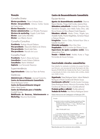 2
Vocação
Este trabalho foi realizado no âmbito do projeto Famílias
que Educam, com recursos do Fundo Municipal e do Ado-
lescente (FUMCAD) da Cidade de São Paulo. É permitida
a reprodução do texto e dos dados nele contidos, desde
que citada a fonte.
Conselho Diretor
Diretor-presidente: Oscar Linhares Ferro
Diretor vice-presidente: Antonio Carlos Soares
da Costa Junior
Diretor financeiro: Fernando Dias
Diretor administrativo: Luiz Whately Thompson
Diretora de marketing: Angela Cutait Vasto
Diretor: José Carlos Meirelles
Diretor: Luiz Alberto Zanoni
Presidente: Rodrigo Mauad Gebara
Vice-presidente: Alexandre Médicis da Silveira
Vice-presidente: David Jafet Neto
Vice-presidente: Marcelo de Lucca
Superintendente: Celso Luiz Teani de Freitas
Administração e Finanças: Josmael Castanho
Centro de Desenvolvimento Comunitário:
Deise Rodrigues Sartori
Centro de Desenvolvimento Integral:
Milton Alves Santos
Centro de Orientação para o Trabalho:
Anadelli Soares
Mobilização de Recursos, Relacionamento e
Marketing: Mauricio Guimarães
Agentes de desenvolvimento comunitário: Sherrine
Rejane Mendes, Thiago Ariel Corrêa, Josiane Alves
Animadores socioculturais: Anabela Gonçalves Vaz,
Geraldine Quaglia, Jean Mello Tadeu Silva, Julio
Ramos Ferreira da Silva e Rassani Costa Nogueira
Educadores culturais: Aladia Cintra, Ângela Lyra,
Arabelle Hadife, Priscila Magalhães, Samerson Roque
e Tatiane Oliveira
Estagiários: Everton Odair, Richard Ruan Silva e
Isabelle Goudard
Orientador pedagógico: Elton Vitor Silva
Pesquisadora: Paula Caroline de Oliveira Souza
Supervisora de apoio a projetos sociais: Edna
Alexandrino Pires
Vocação – Unidade Icaraí: Andréa Aurea e Tiago
Fernandes de Souza Campoy
Presidente: Paulo S. Bravo de Souza
Conselheiro: Ernesto Rubens Gelbcke
Conselheiro: Martin Mitteldorf
Suplente: Luiz Fernando Nazarian
Conselho Consultivo
Conselho Fiscal
Superintendência
Gerências
Centro de Desenvolvimento Comunitário
Equipe técnica
Construindo vínculos comunitários
Organização: Deise Rodrigues Sartori, Juliana Pedreschi
Rodrigues e Paula Caroline de Oliveira Souza
Coordenação editorial: Camila Acosta Camargo,
Deise Rodrigues Sartori, Mauricio Guimarães, Paula
Caroline de Oliveira Souza e Guilda editorial
Produção gráfica e editorial: Guilda editorial
Tradução do Prefácio: Ana Patricia Rodrigues Sartori
Dados Internacionais de Catalogação na Publicação (CIP)
Vocação
Construindo vínculos comunitários / Vocação; organizado por Deise
Rodrigues Sartori, Juliana Pedreschi Rodrigues e Paula
Caroline de Oliveira Souza. - - 1. ed. - - São Paulo: Ação
Comunitária do Brasil - São Paulo, 2015.
148p.
ISBN: 978-85-66991-06-2
1. Formação de educadores. 2. Aprendizagem – Métodos.
3. Projetos sociais – Brasil. 4. Participação comunitária.
5. Família – Aspectos sociais. 6. Comunidades. 7. Lazer – Aspectos
sociais. I. Sartori, Deise Rodrigues. II. Rodrigues, Juliana Pedreschi
lll. Souza, Paula Caroline de Oliveira. lV. Título.
	 		 CDD – 370
Reproduções para fins comerciais são proibidas.
 