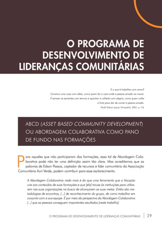 29
O PROGRAMA DE
DESENVOLVIMENTO DE
LIDERANÇAS COMUNITÁRIAS
P
ara aqueles que não participaram das formações, essa tal de Abordagem Cola-
borativa pode não ter uma definição assim tão clara. Mas acreditamos que as
palavras de Edson Passos, captador de recursos e líder comunitário da Associação
Comunitária Auri Verde, podem contribuir para esse esclarecimento.
A Abordagem Colaborativa nada mais é do que uma ferramenta que a Vocação
une aos conteúdos de suas formações e que [ela] trouxe às instituições para utiliza-
rem nas suas organizações na busca de alcançarem as suas metas. Então são me-
todologias de encontros, [...] de reconhecimento do grupo, de como trabalhar em
conjunto com a sua equipe. É por meio da perspectiva da Abordagem Colaborativa
[...] que as pessoas conseguem importantes resultados [neste trabalho].
O PROGRAMA DE DESENVOLVIMENTO DE LIDERANÇAS COMUNITÁRIAS
ABCD (ASSET BASED COMMUNITY DEVELOPMENT)
OU ABORDAGEM COLABORATIVA COMO PANO
DE FUNDO NAS FORMAÇÕES
E o que é trabalhar com amor?
Construir uma casa com afeto, como quem faz a casa onde a pessoa amada vai morar.
É semear as sementes com ternura e apanhar a colheita com alegria, como quem colhe
a fruta para dar de comer à pessoa amada.
Khalil Gibran (apud: Shinyashiki, 2001, p. 74)
 