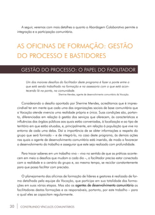 30
A seguir, veremos com mais detalhes o quanto a Abordagem Colaborativa permite a
integração e a participação comunitária.
CONSTRUINDO VÍNCULOS COMUNITÁRIOS
AS OFICINAS DE FORMAÇÃO: GESTÃO
DO PROCESSO E BASTIDORES
GESTÃO DO PROCESSO: O PAPEL DO FACILITADOR
Um dos maiores desafios do facilitador deste programa é fazer a ponte entre o
que está sendo trabalhado na formação e na assessoria com o que está acon-
tecendo lá na ponta, na comunidade.
Sherrine Mendes, agente de desenvolvimento comunitário da Vocação.
Considerando o desafio apontado por Sherrine Mendes, acreditamos que é impres-
cindível ter em mente que cada uma das organizações sociais de base comunitária que
a Vocação atende vivencia uma realidade própria e única. Suas condições são, portan-
to, diferenciadas em relação à gestão dos serviços que oferecem, às características e
influências dos órgãos públicos aos quais estão conveniadas, à localização e ao tipo de
território em que estão situadas, e, principalmente, em relação à população que vive no
entorno de cada uma delas. Daí a importância de se obter informações a respeito do
grupo que será formado – e de integrá-lo, no caso deste programa, às demais ações
nas quais o agente de desenvolvimento comunitário está inserido, de modo a favorecer
o desenvolvimento do trabalho e assegurar que este seja realizado com profundidade.
Para trocar saberes em um trabalho vivo – vivo no sentido de que as práticas aconte-
cem em meio a desafios que mudam a cada dia –, o facilitador precisa estar conectado
com a realidade e o cenário do grupo e, ao mesmo tempo, se reciclar constantemente
para que possa facilitar com precisão.
O planejamento das oficinas de formação de líderes e gestores é realizado de for-
ma detalhada pela equipe da Vocação, que participa em sua totalidade das forma-
ções em suas várias etapas. Mas são os agentes de desenvolvimento comunitário os
facilitadores destas formações e os responsáveis, portanto, por este trabalho – para
o qual eles se capacitam regularmente.
 