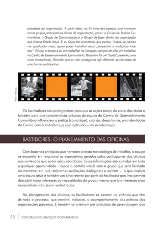 32
processos da organização. A partir disso, eu fui uma das pessoas que iniciaram
vários grupos participativos dentro da organização, como: o Grupo de Terapia Co-
munitária, o Grupo de Comunicação e o Grupo de Lazer dentro da organização
que chama Estrela Nova. E, eu fiquei tão encantado, que pensei: “nossa, eu preciso
me aprofundar nisso, quero poder trabalhar nessa perspectiva e multiplicar tudo
isso”. Passou o tempo e eu vim trabalhar na Vocação, sempre de olho em trabalhar
no Centro de Desenvolvimento Comunitário. Para mim foi um “baita” presente, uma
coisa maravilhosa. Descobri que eu não conseguiria agir diferente, se não fosse de
uma forma participativa.
Os facilitadores são protagonistas para que as ações saiam do plano das ideias e
também para que características próprias da equipe do Centro de Desenvolvimento
Comunitário influenciem a prática (como fazer), criando, dessa forma, uma identidade
do Centro com o trabalho que será aplicado junto às lideranças.
BASTIDORES: O PLANEJAMENTO DAS OFICINAS
Com base nos princípios que norteiam a nossa metodologia de trabalho, a equipe
se empenha em relacionar as expectativas geradas pelos participantes das oficinas
aos conteúdos que serão nelas abordados. Essas informações são colhidas em toda
e qualquer oportunidade – desde o contato inicial com o grupo que será formado
ao momento em que realizamos avaliações dialogadas e escritas –, o que implica
uma escuta ativa e também um olhar atento por parte do facilitador que lhes permita
descobrir novos interesses ou necessidades do grupo, mesmo que tais interesses e/ou
necessidades não sejam verbalizados.
No planejamento das oficinas, os facilitadores se pautam na vivência que têm
de todo o processo, que envolve, inclusive, o acompanhamento das práticas das
organizações parceiras. E também se orientam por princípios de aprendizagem que
CONSTRUINDO VÍNCULOS COMUNITÁRIOS
Foto:ABanca.
 