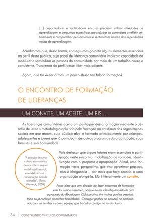 34
[...] capacitadores e facilitadores eficazes precisam utilizar atividades de
aprendizagem e perguntas específicas para ajudar os aprendizes a refletir cri-
ticamente e compartilhar pensamentos e sentimentos acerca das experiências
novas de aprendizagem.
Acreditamos que, dessa forma, conseguimos garantir alguns elementos essenciais
ao perfil desse público, cujo papel de liderança comunitária implica a capacidade de
mobilizar e sensibilizar as pessoas da comunidade por meio de um trabalho coeso e
consistente. Trataremos do perfil desse líder mais adiante.
Agora, que tal vivenciarmos um pouco dessa tão falada formação?
O ENCONTRO DE FORMAÇÃO
DE LIDERANÇAS
UM CONVITE, UM ACEITE, UM BIS...
As lideranças comunitárias aceitaram participar dessa formação mediante o de-
safio de levar a metodologia aplicada pela Vocação ao cotidiano das organizações
sociais em que atuam, cujo público-alvo é formado principalmente por crianças,
adolescentes e jovens que já participam de outros programas da organização, suas
famílias e sua comunidade.
Vale destacar que alguns fatores eram essenciais à parti-
cipação neste encontro: mobilização de vontades, identi-
ficação com a proposta e apropriação. Afinal, uma for-
mação nesta perspectiva, que visa aproximar pessoas,
não é obrigatória – por mais que faça sentido a uma
organização abrigá-la. Ela é literalmente um convite.
Posso dizer que em decisão de fazer encontros de formação
esse foi o mais assertivo, porque eu me identifiquei bastante com
a proposta da Abordagem Colaborativa, tive muitos ganhos pessoais.
Hoje eu já conheço as minhas habilidades. Consegui ganhos no pessoal, no profissio-
nal, com as famílias e com a equipe, que trabalha comigo no Jardim Icaraí.
“A criação de uma
cultura e uma ética
democráticas requer
mobilização social,
entendida como a
convocação livre de
vontades”. (Toro;
Werneck, 2007)
CONSTRUINDO VÍNCULOS COMUNITÁRIOS
 