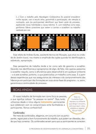 35
[...] Com o trabalho pela Abordagem Colaborativa foi possível empoderar
minha equipe, usar a escuta ativa, garantindo a participação, dar atenção à
motivação, pois [os participantes] identificam que fazem parte do processo,
explorando novas habilidades e novos talentos. E, com trabalhos como esse,
ganhamos líderes conectores que vestem a camisa e acreditam no trabalho
realizado por nós.
BOAS-VINDAS
O nosso trabalho de formação tem como foco as pessoas,
o que significa colocar “as pessoas no centro”. Para tanto,
utilizamos desde o início alguns instrumentos permanentes
que colaboram com os compromissos entre facilitadores e
participantes. Vamos conhecê-los?
Combinados
Por meio de combinados, elegemos, em conjunto com os partici-
pantes, regras para o bom funcionamento do trabalho, que podem ser alteradas, des-
de que haja consenso. Os combinados servem para que os participantes se conectem
Estes ins-
trumentos ficam
expostos no ambiente
que abriga o encontro,
para que sejam vistos,
validados e respeita-
dos por todos.
Esse relato de Andrea Áurea, assistente técnica da Vocação, que atua na unida-
de do Jardim Icaraí, nos mostra a amplitude das ações quando há identificação e,
sobretudo, apropriação.
Essa perspectiva de trabalho tende a ter como selo de garantia o acreditar.
Quando nos identificamos e apropriamos de algo, de fato, não apenas passamos
a acreditar naquilo, como o difundimos para desenvolvê-lo em qualquer ambiente
– e é este acreditar, portanto, o que potencializa um trabalho como esse. É a partir
dessas experiências que nos asseguramos do interesse e do comprometimento das
lideranças em participar das formações em suas várias fases do programa – e, assim,
garantimos a continuidade do processo.
O PROGRAMA DE DESENVOLVIMENTO DE LIDERANÇAS COMUNITÁRIAS
Foto:ABanca.
 