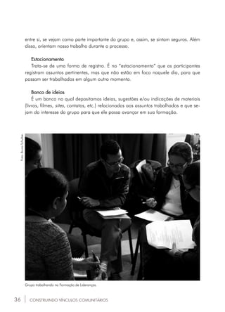 36
entre si, se vejam como parte importante do grupo e, assim, se sintam seguros. Além
disso, orientam nosso trabalho durante o processo.
Estacionamento
Trata-se de uma forma de registro. É no “estacionamento” que os participantes
registram assuntos pertinentes, mas que não estão em foco naquele dia, para que
possam ser trabalhados em algum outro momento.
Banco de ideias
É um banco no qual depositamos ideias, sugestões e/ou indicações de materiais
(livros, filmes, sites, contatos, etc.) relacionados aos assuntos trabalhados e que se-
jam do interesse do grupo para que ele possa avançar em sua formação.
CONSTRUINDO VÍNCULOS COMUNITÁRIOS
Grupo trabalhando na Formação de Lideranças.
Foto:BrunoSchultze.
 