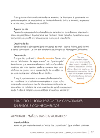 37
”Um bom
aquecimento propor-
ciona uma maneira acolhe-
dora, que não intimida. [...] A
dinâmica estabelece o clima da
oficina e determina o estilo que pre-
dominará do início ao fim. Por isso
deve ser muito bem escolhida.”
(Facilitando oficinas: da teoria
à prática)
PRINCÍPIO 1: TODA PESSOA TEM CAPACIDADES,
TALENTOS E CONHECIMENTOS
ATIVIDADE: “MÃOS DAS CAPACIDADES”
Intencionalidade
Vivenciar, por meio do exercício “mãos das capacidades” (que também pode ser
Para garantir o bom andamento de um encontro de formação, é igualmente im-
portante respeitar as expectativas, os limites de horário (início e término), as pausas
e os intervalos, o ambiente e a acolhida.
Agenda do dia
Apresentamos aos participantes relatos de experiências para destacar alguns prin-
cípios da Abordagem Colaborativa que norteiam nosso trabalho. Acreditamos que
comunicar o que está previsto para esse momento é importante.
Objetivo do dia
Sensibilizamos os participantes para a mudança do olhar – sobre si mesmo, para o outro
e para a comunidade –, e com eles exercitamos os princípios da Abordagem Colaborativa.
O tom do dia
É o que dita qual será o clima do encontro. São as cha-
madas “dinâmicas de aquecimento” ou “quebra-gelo”.
Acreditamos que recorrer a elementos lúdicos e/ou a brin-
cadeiras são boas opções: pode-se começar com uma
dinâmica de grupo, com a apresentação de um vídeo ou
de uma música, com a leitura de um conto...
A seguir, apresentaremos um exemplo de como são
os caminhos e os princípios que compõem a nossa ação,
mostrando como tudo o que foi dito anteriormente pode se
concretizar no cotidiano de uma organização social e na comuni-
dade. A ideia é colocar o nosso diálogo em prática. Vamos lá?
O PROGRAMA DE DESENVOLVIMENTO DE LIDERANÇAS COMUNITÁRIAS
 