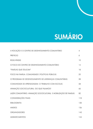 Sumário
A VOCAÇÃO E O CENTRO DE DESENVOLVIMENTO COMUNITÁRIO	 4
PREFÁCIO	6
BOAS-VINDAS	10
O FOCO DO CENTRO DE DESENVOLVIMENTO COMUNITÁRIO	 14
	
“FAMÍLIAS QUE EDUCAM” 	 18
FOCO NA FAMÍLIA: COMUNIDADE E POLÍTICAS PÚBLICAS 	 22
O PROGRAMA DE DESENVOLVIMENTO DE LIDERANÇAS COMUNITÁRIAS	 28
COMUNIDADE DE APRENDIZAGEM: O TRABALHO COM ESCOLAS 	 58
ANIMAÇÃO SOCIOCULTURAL: DO QUE FALAMOS? 	 66
LAZER COMUNITÁRIO: ANIMAÇÃO SOCIOCULTURAL E MOBILIZAÇÃO DE FAMÍLIAS 	 82
CONSIDERAÇÕES FINAIS 	 118
BIBLIOGRAFIA 	 130
ANEXOS 	 136
ORGANIZADORES 	 142
AGRADECIMENTOS 	 144
 