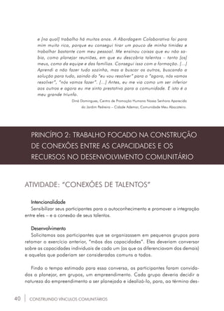 40
e [na qual] trabalho há muitos anos. A Abordagem Colaborativa foi para
mim muito rica, porque eu consegui tirar um pouco de minha timidez e
trabalhar bastante com meu pessoal. Me ensinou coisas que eu não sa-
bia, como planejar reuniões, em que eu descobria talentos – tanto [os]
meus, como da equipe e das famílias. Consegui isso com a formação. [...]
Aprendi a não fazer tudo sozinha, mas a buscar os outros, buscando a
solução para tudo, saindo do “eu vou resolver” para o “agora, nós vamos
resolver”, “nós vamos fazer”. [...] Antes, eu me via como um ser inferior
aos outros e agora eu me sinto prestativa para a comunidade. E isto é o
meu grande triunfo.
Diná Domingues, Centro de Promoção Humana Nossa Senhora Aparecida
do Jardim Pedreira – Cidade Ademar, Comunidade Meu Abacateiro.
CONSTRUINDO VÍNCULOS COMUNITÁRIOS
PRINCÍPIO 2: TRABALHO FOCADO NA CONSTRUÇÃO
DE CONEXÕES ENTRE AS CAPACIDADES E OS
RECURSOS NO DESENVOLVIMENTO COMUNITÁRIO
ATIVIDADE: “CONEXÕES DE TALENTOS”
Intencionalidade
Sensibilizar seus participantes para o autoconhecimento e promover a integração
entre eles – e a conexão de seus talentos.
Desenvolvimento
Solicitamos aos participantes que se organizassem em pequenos grupos para
retomar o exercício anterior, “mãos das capacidades”. Eles deveriam conversar
sobre as capacidades individuais de cada um (as que os diferenciavam dos demais)
e aquelas que poderiam ser consideradas comuns a todos.
Findo o tempo estimado para essa conversa, os participantes foram convida-
dos a planejar, em grupos, um empreendimento. Cada grupo deveria decidir a
natureza do empreendimento a ser planejado e idealizá-lo, para, ao término des-
 
