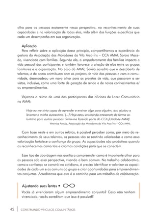 42
olha para as pessoas exatamente nessa perspectiva, no reconhecimento de suas
capacidades e na valorização de todas elas, indo além das funções específicas que
cada um desempenha em sua organização.
Aplicação
Para refletir sobre a aplicação desse princípio, compartilhamos a experiência da
gestora da Associação dos Moradores da Vila Arco-Íris – CCA AMAI, Soraia Mace-
do, vivenciada com famílias. Segundo ela, o empoderamento das famílias impacta a
vida pessoal dos participantes e também favorece a criação de elos entre os grupos
familiares e a organização. No caso da AMAI, Soraia acredita que a descoberta de
talentos, e de como contribuem com os projetos de vida das pessoas e com a comu-
nidade, desencadeou um novo olhar para os projetos de vida, que passaram a ser
vistos, inclusive, como uma fonte de geração de renda e de novos conhecimentos e/
ou empreendimentos.
Vejamos o relato de uma das participantes das oficinas de Lazer Comunitário
na AMAI:
Hoje eu me sinto capaz de aprender e ensinar algo para alguém, isso ajudou a
levantar a minha autoestima. [...] Hoje estou ensinando artesanato de forma vo-
luntária para outras pessoas. Sinto-me fazendo parte do CCA [Unidade AMAI].
Verônica Araújo, Associação dos Moradores da Vila Arco-Íris – CCA AMAI.
Com base neste e em outros relatos, é possível perceber como, por meio do re-
conhecimento de seus talentos, as pessoas vão se sentindo valorizadas e como essa
valorização fortalece a confiança do grupo. As capacidades são produtivas quando
as reconhecemos como tais e criamos condições para que se conectem.
Esse tipo de abordagem nos auxilia a compreender como é importante olhar para
as pessoas sob essa perspectiva, visando o bem comum. No trabalho colaborativo,
como a confiança se constrói no cotidiano, é preciso identificar e valorizar as capaci-
dades de cada um e as comuns ao grupo e criar oportunidades para empreendimen-
tos conjuntos. Acreditamos que este é o caminho para um trabalho de colaboração.
Ajustando suas lentes •
Vocês já vivenciaram algum empreendimento conjunto? Caso não tenham
vivenciado, vocês acreditam que isso é possível?
CONSTRUINDO VÍNCULOS COMUNITÁRIOS
 