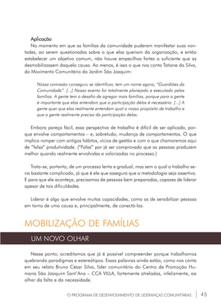 45O PROGRAMA DE DESENVOLVIMENTO DE LIDERANÇAS COMUNITÁRIAS
Aplicação
No momento em que as famílias da comunidade puderam manifestar suas von-
tades, ao serem questionadas sobre o que elas queriam da organização, e então
estabelecer um objetivo comum, não houve empecilhos fortes o suficiente que as
desmobilizassem daquela causa. Ao menos, é isso o que nos conta Tatiane da Silva,
do Movimento Comunitário do Jardim São Joaquim:
Nossa comissão conseguiu se identificar, tem um nome agora, “Guardiões da
Comunidade”. [...] Nosso evento foi totalmente planejado e executado pelas
famílias. A gente tem o desafio de agregar mais famílias, porque para a gente
é importante que elas entendam que a participação delas é necessária. [...] A
gente quer que elas realmente entendam qual o nosso propósito de trabalho e
que a gente realmente precisa da participação delas.
Embora pareça fácil, essa perspectiva de trabalho é difícil de ser aplicada, por-
que envolve comportamentos – e, sobretudo, mudança de comportamentos. O que
implica romper com antigos hábitos, vícios de gestão e com o que chamaremos aqui
de “falsa” produtividade. (“Falsa” por já ser comprovado que as pessoas produzem
melhor quando realmente envolvidas e valorizadas no processo.)
Trata-se, portanto, de um processo lento e gradual, mas sem o qual o trabalho se-
ria bastante complicado, já que é ele que assegura que a metodologia seja assertiva.
E para que ele aconteça, precisamos de pessoas bem preparadas, capazes de liderar
apesar de tais dificuldades.
Liderar é algo que envolve muitas capacidades, como as de sensibilizar pessoas
em torno de uma causa e, principalmente, de conectá-las.
MOBILIZAÇÃO DE FAMÍLIAS
UM NOVO OLHAR
Nesse ponto, acreditamos que já é possível compreender porque trabalhamos
quebrando paradigmas e estereótipos. Essas palavras ainda estão, como nos conta
em seu relato Bruno César Silva, líder comunitário do Centro de Promoção Hu-
mana São Joaquim Sant’Ana – CCA VILLA, fortemente atreladas, infelizmente, ao
olhar da falta e da necessidade.
 