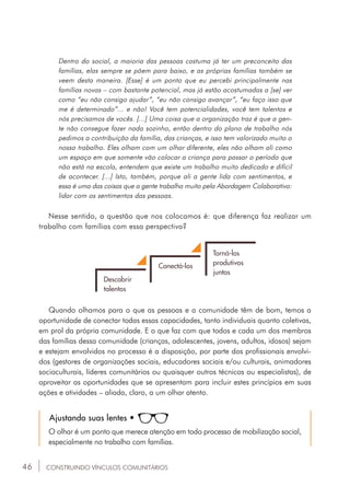46
Dentro do social, a maioria das pessoas costuma já ter um preconceito das
famílias, elas sempre se põem para baixo, e as próprias famílias também se
veem desta maneira. [Esse] é um ponto que eu percebi principalmente nas
famílias novas – com bastante potencial, mas já estão acostumadas a [se] ver
como “eu não consigo ajudar”, “eu não consigo avançar”, “eu faço isso que
me é determinado”... e não! Você tem potencialidades, você tem talentos e
nós precisamos de vocês. [...] Uma coisa que a organização traz é que a gen-
te não consegue fazer nada sozinho, então dentro do plano de trabalho nós
pedimos a contribuição da família, das crianças, e isso tem valorizado muito o
nosso trabalho. Eles olham com um olhar diferente, eles não olham ali como
um espaço em que somente vão colocar a criança para passar o período que
não está na escola, entendem que existe um trabalho muito dedicado e difícil
de acontecer. [...] Isto, também, porque ali a gente lida com sentimentos, e
essa é uma das coisas que a gente trabalha muito pela Abordagem Colaborativa:
lidar com os sentimentos das pessoas.
Nesse sentido, a questão que nos colocamos é: que diferença faz realizar um
trabalho com famílias com essa perspectiva?
Descobrir
talentos
Conectá-los
Torná-los
produtivos
juntos
Quando olhamos para o que as pessoas e a comunidade têm de bom, temos a
oportunidade de conectar todas essas capacidades, tanto individuais quanto coletivas,
em prol da própria comunidade. E o que faz com que todos e cada um dos membros
das famílias dessa comunidade (crianças, adolescentes, jovens, adultos, idosos) sejam
e estejam envolvidos no processo é a disposição, por parte dos profissionais envolvi-
dos (gestores de organizações sociais, educadores sociais e/ou culturais, animadores
socioculturais, líderes comunitários ou quaisquer outros técnicos ou especialistas), de
aproveitar as oportunidades que se apresentam para incluir estes princípios em suas
ações e atividades – aliada, claro, a um olhar atento.
Ajustando suas lentes •
O olhar é um ponto que merece atenção em todo processo de mobilização social,
especialmente no trabalho com famílias.
CONSTRUINDO VÍNCULOS COMUNITÁRIOS
 