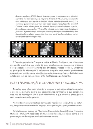48
FOCO NA PERCEPÇÃO: OLHAR ATENTO E ESCUTA ATIVA
Trabalhar para olhar com atenção e enxergar o que não é visível ou escutar
o que não é audível e ouvir o que esses silêncios significam é o que caracteriza
esse tipo de abordagem com a qual trabalhamos, e que envolve a preocupação
com os sentimentos das pessoas.
No mundo em que vivemos hoje, de frouxidão nas relações sociais, trata-se, no fun-
do, de aprimorar nossos sentidos e aguçar nossa percepção – para perceber o outro.
Renata Mariano, gestora do Movimento Comunitário de Assistência e Promoção
Humana – MOCAPH, localizado em Itapecerica da Serra, nos revela como a sua
participação nas formações a influenciou nesse sentido:
CONSTRUINDO VÍNCULOS COMUNITÁRIOS
Foto:ABanca.
do e renovando na ACAM. A partir de então que eu já entrei para ser a primeira-
secretária, me convidaram para integrar a diretoria da ACAM [e] eu fiquei ainda
mais interessada. Isso porque eu também via que eles precisavam de ajuda [...] e
comecei a querer me envolver mais para poder ajudar. E as outras mães também!
Comecei a ver a diferença que era antes de ser usada esta Abordagem e depois.
A reunião que era para dizer “Ah, sua filha não está bem...”, com essa Abordagem
já mudou. A gente começa a participar, construir, ver os pais se interessarem, sem
ficar olhando no relógio, esperando a hora para sair. E isso foi muito bom, me fez
querer cada vez me integrar mais.
A “reunião participativa” a que se refere Valdineia Araújo é o que chamamos
de reunião produtiva, por meio da qual envolvemos as pessoas no processo
de organização e desenvolvimento das atividades. Nessas reuniões, utilizamos
os princípios da Abordagem Colaborativa e aqueles instrumentos permanentes
apresentados anteriormente (combinados, estacionamento, banco de ideias), que
colaboram com os compromissos entre facilitadores e participantes.
 