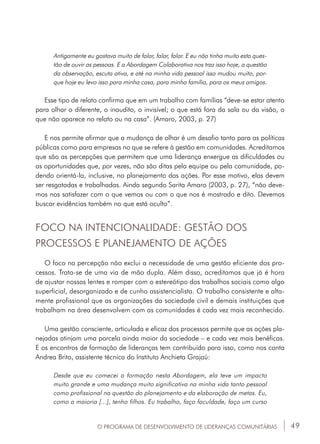 49
Antigamente eu gostava muito de falar, falar, falar. E eu não tinha muito esta ques-
tão de ouvir as pessoas. E a Abordagem Colaborativa nos traz isso hoje, a questão
da observação, escuta ativa, e até na minha vida pessoal isso mudou muito, por-
que hoje eu levo isso para minha casa, para minha família, para os meus amigos.
Esse tipo de relato confirma que em um trabalho com famílias “deve-se estar atento
para olhar o diferente, o inaudito, o invisível; o que está fora da sala ou da visão, o
que não aparece no relato ou na casa”. (Amaro, 2003, p. 27)
E nos permite afirmar que a mudança de olhar é um desafio tanto para as políticas
públicas como para empresas no que se refere à gestão em comunidades. Acreditamos
que são as percepções que permitem que uma liderança enxergue as dificuldades ou
as oportunidades que, por vezes, não são ditas pela equipe ou pela comunidade, po-
dendo orientá-la, inclusive, no planejamento das ações. Por esse motivo, elas devem
ser resgatadas e trabalhadas. Ainda segundo Sarita Amaro (2003, p. 27), “não deve-
mos nos satisfazer com o que vemos ou com o que nos é mostrado e dito. Devemos
buscar evidências também no que está oculto”.
FOCO NA INTENCIONALIDADE: GESTÃO DOS
PROCESSOS E PLANEJAMENTO DE AÇÕES
O foco na percepção não exclui a necessidade de uma gestão eficiente dos pro-
cessos. Trata-se de uma via de mão dupla. Além disso, acreditamos que já é hora
de ajustar nossas lentes e romper com o estereótipo dos trabalhos sociais como algo
superficial, desorganizado e de cunho assistencialista. O trabalho consistente e alta-
mente profissional que as organizações da sociedade civil e demais instituições que
trabalham na área desenvolvem com as comunidades é cada vez mais reconhecido.
Uma gestão consciente, articulada e eficaz dos processos permite que as ações pla-
nejadas atinjam uma parcela ainda maior da sociedade – e cada vez mais benéficas.
E os encontros de formação de lideranças tem contribuído para isso, como nos conta
Andrea Brito, assistente técnica do Instituto Anchieta Grajaú:
Desde que eu comecei a formação nesta Abordagem, ela teve um impacto
muito grande e uma mudança muito significativa na minha vida tanto pessoal
como profissional na questão do planejamento e da elaboração de metas. Eu,
como a maioria [...], tenho filhos. Eu trabalho, faço faculdade, faço um curso
O PROGRAMA DE DESENVOLVIMENTO DE LIDERANÇAS COMUNITÁRIAS
 