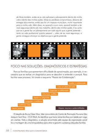 50
de libras também, então se eu não aplicasse o planejamento dentro da minha
vida e dentro das minhas ações, talvez eu perdesse compromissos, deixaria de
entregar documentos, então isso foi um impacto muito bom, muito importante
para a minha vida. Além disso, eu aprendi a ouvir mais, aprendi também a ter
mais segurança dentro do meu trabalho, dentro das minhas ações. E eu acho
que se a gente faz um planejamento em tudo aquilo que a gente pretende –
tanto na vida profissional quanto pessoal –, além de ter mais segurança, a
gente consegue alcançar os objetivos que a gente pretende.
FOCO NAS SOLUÇÕES: DIAGNÓSTICOS E ESTRATÉGIAS
Para as famílias que apresentam dificuldade de aproximação, por exemplo, é ne-
cessário que se realize um diagnóstico para se descobrir e entender o porquê. Para
facilitar esse processo, foi criado o esquema “Passos da Colaboração”:
Reunir pessoas
CONSTRUINDO VÍNCULOS COMUNITÁRIOS
Confirmar visão
Conquistar a confiança
Apoiar os integrantes
Solucionar conflitos
Organizar a colaboração
Criar um plano de ação
Avaliar a colaboração
Mapear recursos e potencialidades
O desafio de Bruno César Silva, líder comunitário do Centro de Promoção Humana São
Joaquim Sant’Ana – CCA VILLA, foi identificar que havia várias famílias com bebês sem vaga
em creches. Feito o diagnóstico, a solução encontrada pela equipe da organização social
foi a montagem de uma brinquedoteca para atrair e garantir a presença daquelas famílias.
Foto:ABanca.
 