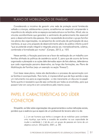 51O PROGRAMA DE DESENVOLVIMENTO DE LIDERANÇAS COMUNITÁRIAS
PLANO DE MOBILIZAÇÃO DE FAMÍLIAS
Considerando a iniciativa de garantir uma rede de proteção social fortalecida
voltada a crianças, adolescentes e jovens, acreditamos ser essencial compreender a
importância da relação entre os espaços socioeducativos e as famílias. Afinal, são os
vínculos sociofamiliares que garantem o sentimento de pertencimento tão essencial
para o desenvolvimento das pessoas. Daí a necessidade de envolver o grupo familiar
nos planos das organizações, na perspectiva da construção da participação de seus
membros, já que uma proposta de desenvolvimento pleno do público infanto-juvenil
“que se pretende ampla integral e integrada precisa ser, irremediavelmente, coletiva,
combinada e formalizada por muitos”. (Cenpec, 2013, p. 107)
Nesse sentido, a Vocação posiciona-se a favor da realização de um trabalho com
famílias alinhado às políticas de assistência social. E, para que ele ocorra de forma
organizada e planejada e as ações dele derivadas sejam de fato efetivas, defendemos
que cada organização parceira desenvolva, ao longo das formações, seu Plano de
Mobilização de Famílias (veja um exemplo na seção “Anexos”).
Com base nesse plano, metas são declaradas e o processo de aproximação com
as famílias é acompanhado. Para tanto, é imprescindível que ele faça sentido e seja
um instrumento vivo para as organizações – e não meramente um discurso no papel.
Tanto quanto é necessário que ele seja conhecido por todos os envolvidos, para que
possam lutar em conjunto e em consonância pela mesma causa.
Shinyashiki, ao falar sobre organizações não-governamentais e outras instituições sociais,
pondera que a essência que se espera de um profissional do terceiro setor é a de:
[...] um ser humano que tenha a coragem de se mobilizar para combater
uma injustiça, que tenha a ousadia de acreditar na sua capacidade de
mudar a realidade [...] [e] de unir um grupo de pessoas em torno de um
objetivo comum. (Shinyashiki, 2001, p. 59)
PAPEL E CARACTERÍSTICAS DO LÍDER
CONECTOR
 