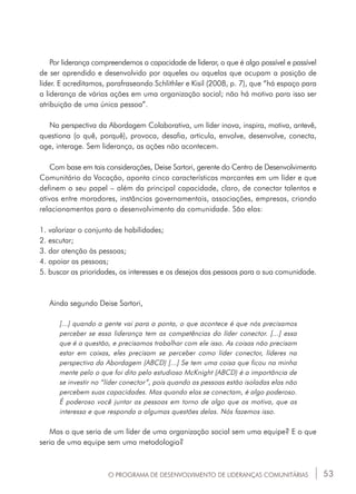 53O PROGRAMA DE DESENVOLVIMENTO DE LIDERANÇAS COMUNITÁRIAS
Por liderança compreendemos a capacidade de liderar, o que é algo possível e passível
de ser aprendido e desenvolvido por aqueles ou aquelas que ocupam a posição de
líder. E acreditamos, parafraseando Schlithler e Kisil (2008, p. 7), que “há espaço para
a liderança de várias ações em uma organização social; não há motivo para isso ser
atribuição de uma única pessoa”.
Na perspectiva da Abordagem Colaborativa, um líder inova, inspira, motiva, antevê,
questiona (o quê, porquê), provoca, desafia, articula, envolve, desenvolve, conecta,
age, interage. Sem liderança, as ações não acontecem.
Com base em tais considerações, Deise Sartori, gerente do Centro de Desenvolvimento
Comunitário da Vocação, aponta cinco características marcantes em um líder e que
definem o seu papel – além da principal capacidade, claro, de conectar talentos e
ativos entre moradores, instâncias governamentais, associações, empresas, criando
relacionamentos para o desenvolvimento da comunidade. São elas:
1. valorizar o conjunto de habilidades;
2. escutar;
3. dar atenção às pessoas;
4. apoiar as pessoas;
5. buscar as prioridades, os interesses e os desejos das pessoas para a sua comunidade.
Ainda segundo Deise Sartori,
[...] quando a gente vai para a ponta, o que acontece é que nós precisamos
perceber se essa liderança tem as competências do líder conector. [...] essa
que é a questão, e precisamos trabalhar com ele isso. As coisas não precisam
estar em caixas, eles precisam se perceber como líder conector, líderes na
perspectiva da Abordagem (ABCD) [...] Se tem uma coisa que ficou na minha
mente pelo o que foi dito pelo estudioso McKnight (ABCD) é a importância de
se investir no “líder conector”, pois quando as pessoas estão isoladas elas não
percebem suas capacidades. Mas quando elas se conectam, é algo poderoso.
É poderoso você juntar as pessoas em torno de algo que as motiva, que as
interessa e que responda a algumas questões delas. Nós fazemos isso.
Mas o que seria de um líder de uma organização social sem uma equipe? E o que
seria de uma equipe sem uma metodologia?
 
