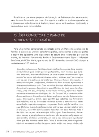 54
Acreditamos que nossa proposta de formação de lideranças visa experimentar,
exercitar uma ferramenta que possa dar suporte e auxiliar as equipes a perceber se
a direção que estão tomando é legítima; isto é, se ela será recebida, participada e
aprovada por suas comunidades.
O LÍDER CONECTOR E O PLANO DE
MOBILIZAÇÃO DE FAMÍLIAS
Para uma melhor compreensão da relação entre um Plano de Mobilização de
Famílias e as ações de um líder conector na prática, apresentamos o relato de gestão
a seguir. Ele apresenta uma experiência de escuta ativa vivenciada por Marina
Hohne, do Instituto Fomentando Redes e Empreendedorismo Social – Inforedes
Boa Sorte, de M’ Boi Mirim, que no ano de 2014 atendeu cerca de 300 crianças e
adolescentes e 200 famílias.
Quando eu cheguei, as famílias estavam realmente ausentes deste espaço,
as reuniões de pais tinham poucos participantes, eram reuniões que dura-
vam meia hora, reuniões informativas, de onde as pessoas queriam sair logo
porque “eu escuto e já não me interessa muito... então eu saio” e a conversa
com os pais era realmente para falar dos filhos que tinham dificuldades. E
após a Abordagem Colaborativa, deixamos de fazer reuniões e passamos a
fazer encontros com os pais. Esses encontros duravam três horas, porque um
dos primeiros passos, das primeiras providências, foi ouvir essas famílias.
Então, junto com eles, decidimos o horário das reuniões, inclusive os nossos
encontros acontecem aos domingos, às 15h. Por quê? Ah, é uma comunida-
de que está numa área vulnerável, baixo rendimento escolar, baixa remune-
ração. Então assim, é difícil... esses pais têm que trabalhar, essa família tem
que trabalhar, e se eu faço esses encontros durante a semana ou às vezes
aos sábados, eles não conseguem comparecer. Então tudo foi decidido com
eles. Os temas foram decididos com eles, sobre o que iríamos trabalhar com
as crianças, o que tem sido necessário trabalhar com essas famílias, tudo é
decidido com os pais. Nós temos por hábito agora fazer dinâmicas, discus-
sões, usamos a tecnologia que a gente tem, eles se sentem valorizados por
isso também, ofertamos um lanche, um café e eles começaram a participar
tanto que eles mesmos vieram falar “olha, é muita coisa para a organiza-
ção toda vez preparar o lanche para a gente, então, nós vamos ajudar, nós
CONSTRUINDO VÍNCULOS COMUNITÁRIOS
 
