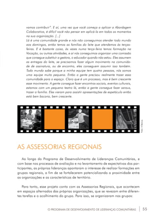 55
vamos contribuir”. E aí, uma vez que você começa a aplicar a Abordagem
Colaborativa, é difícil você não pensar em aplicá-la em todos os momentos
na sua organização. [...]
Lá é uma comunidade grande e nós não conseguimos atender todo mundo
aos domingos, então temos as famílias do leite que atendemos às terças-
feiras. E é bastante coisa, às vezes numa terça-feira temos formação na
Vocação, ou outras atividades, e aí nós conseguimos organizar uma comissão
que consegue substituir a gestora, o educador quando não estou. Eles assumem
as entregas do leite, se precisamos fazer algum movimento na comunida-
de de assinatura, ou de encontro, eles conseguem assumir isso também.
Todo mundo sabe porque a minha equipe tem quatro pessoas, nós somos
uma equipe muito pequena. Então a gente precisou realmente trazer essa
comunidade para o espaço. Claro que é um processo, mas é bem crescente
esse movimento. A gente consegue fazer encontros sociais, eventos culturais,
estamos com um pequeno teatro lá, então a gente consegue fazer saraus,
trazer a família. Eles vieram para assistir apresentações de espetáculo então
está bem bacana, bem crescente.
O PROGRAMA DE DESENVOLVIMENTO DE LIDERANÇAS COMUNITÁRIAS
Ao longo do Programa de Desenvolvimento de Lideranças Comunitárias, e
com base nos processos de avaliação e no levantamento de expectativas dos par-
ticipantes, as próprias lideranças apontaram o interesse de realizar formações em
grupos regionais, a fim de se fortalecerem potencializando a proximidade entre
as organizações e as características de território.
Para tanto, esse projeto conta com as Assessorias Regionais, que acontecem
em espaços alternados das próprias organizações, que se revezam entre diferen-
tes tarefas e o acolhimento do grupo. Para isso, se organizaram nos grupos:
Foto:ABanca.
AS ASSESSORIAS REGIONAIS
 