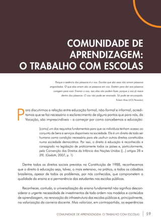 59COMUNIDADE DE APRENDIZAGEM: O TRABALHO COM ESCOLAS
P
ara discutirmos a relação entre educação formal, não-formal e informal, acredi-
tamos que se faz necessário o esclarecimento de alguns pontos que para nós, da
Vocação, são imprescindíveis – a começar por como concebemos a educação:
[como] um dos requisitos fundamentais para que os indivíduos tenham acesso ao
conjunto de bens e serviços disponíveis na sociedade. Ela é um direito de todo ser
humano como condição necessária para ele usufruir outros direitos constituídos
numa sociedade democrática. Por isso, o direito à educação é reconhecido e
consagrado na legislação de praticamente todos os países e, particularmente,
pela Convenção dos Direitos da Infância das Nações Unidas ([...] artigos 28 e
29). (Gadotti, 2007, p. 1)
Dentre todos os direitos sociais previstos na Constituição de 1988, reconhecemos
que o direito à educação seja, talvez, o mais extensivo, na prática, a todos os cidadãos
brasileiros, apesar de todos os problemas, por nós conhecidos, que comprometem a
qualidade do ensino e a permanência dos estudantes nas escolas públicas.
Reconhecer, contudo, a universalização do ensino fundamental não significa descon-
siderar a urgente necessidade de investimentos de toda ordem nos modelos e conteúdos
de aprendizagem, na renovação da infraestrutura das escolas públicas e, principalmente,
na valorização da carreira docente. Mas valorizar, em contrapartida, as experiências
COMUNIDADE DE
APRENDIZAGEM:
O TRABALHO COM ESCOLAS
Porque a essência dos pássaros é o voo. Escolas que são asas não amam pássaros
engaiolados. O que elas amam são os pássaros em voo. Existem para dar aos pássaros
coragem para voar. Ensinar o voo, isso elas não podem fazer, porque o voo já nasce
dentro dos pássaros. O voo não pode ser ensinado. Só pode ser encorajado.
Rubem Alves (UOL Pensador)
 