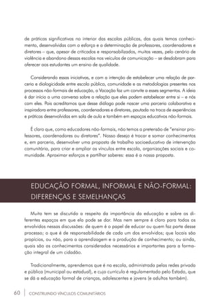 60
de práticas significativas no interior das escolas públicas, das quais temos conheci-
mento, desenvolvidas com o esforço e a determinação de professores, coordenadores e
diretores – que, apesar de criticados e responsabilizados, muitas vezes, pelo cenário de
violência e abandono dessas escolas nos veículos de comunicação – se desdobram para
oferecer aos estudantes um ensino de qualidade.
Considerando essas iniciativas, e com a intenção de estabelecer uma relação de par-
ceria e dialogicidade entre escola pública, comunidade e as metodologias presentes nos
processos não-formais de educação, a Vocação faz um convite a esses segmentos. A ideia
é dar início a uma conversa sobre a relação que eles podem estabelecer entre si – e nós
com eles. Pois acreditamos que desse diálogo pode nascer uma parceria colaborativa e
inspiradora entre professores, coordenadores e diretores, pautada na troca de experiências
e práticas desenvolvidas em sala de aula e também em espaços educativos não-formais.
É claro que, como educadores não-formais, não temos a pretensão de “ensinar pro-
fessores, coordenadores ou diretores”. Nosso desejo é trocar e somar conhecimentos
e, em parceria, desenvolver uma proposta de trabalho socioeducativo de intervenção
comunitária, para criar e ampliar os vínculos entre escola, organizações sociais e co-
munidade. Aproximar esforços e partilhar saberes: essa é a nossa proposta.
EDUCAÇÃO FORMAL, INFORMAL E NÃO-FORMAL:
DIFERENÇAS E SEMELHANÇAS
Muito tem se discutido a respeito da importância da educação e sobre os di-
ferentes espaços em que ela pode se dar. Mas nem sempre é claro para todos os
envolvidos nessas discussões: de quem é o papel de educar ou quem faz parte desse
processo; o que é de responsabilidade de cada um dos envolvidos; que locais são
propícios, ou não, para a aprendizagem e a produção de conhecimento; ou ainda,
quais são os conhecimentos considerados necessários e importantes para a forma-
ção integral de um cidadão.
Tradicionalmente, aprendemos que é na escola, administrada pelas redes privada
e pública (municipal ou estadual), e cujo currículo é regulamentado pelo Estado, que
se dá a educação formal de crianças, adolescentes e jovens (e adultos também).
CONSTRUINDO VÍNCULOS COMUNITÁRIOS
 