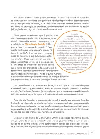61
Nas últimas quatro décadas, porém, assistimos a diversas iniciativas bem-sucedidas
de instituições não-escolares, que ganharam visibilidade por também desempenharem
um papel importante na formação de pessoas de diferentes idades e em vários âmbi-
tos, como na promoção de atividades complementares às que acontecem na escola
(educação formal), ligadas a práticas culturais e de lazer.
Nesse ponto, acreditamos que é preciso fazer
uma distinção entre educação e escolarização. A
respeito desses dois termos, concordamos com
a definição de Mário Sérgio Cortella (2014),
para o qual a educação diz respeito à “for-
mação contínua de uma pessoa” e educar “é
tarefa da família” – é ela que tem o compro-
misso de transmitir a sua cultura, seus valo-
res, princípios éticos e conhecimentos a crian-
ças, adolescentes e jovens –; e a escolarização
é “uma etapa do processo de educação, aquela
que é tarefa dos professores e da escola”, pois é
baseada nos saberes e conhecimentos historicamente
acumulados pela humanidade. Ainda segundo Cortella,
a educação acontece justamente quando os esforços da família
(educação informal) e da escola (educação formal) se unem.
Uma vez diferenciados os termos escolarização e educação e compreendido que a
educação formal é a que acontece na escola e a informal é aquela promovida no âmbito
das relações familiares, fraternais (de amizade) e as que se estabelecem na vida comuni-
tária, trataremos a seguir de algumas das características da educação não-formal.
Para nós, da Vocação, a educação não-formal é aquela que acontece fora dos
limites da escola e não se orienta, portanto, por regulamentações governamentais
(municipais e/ou estaduais), no que se refere aos conteúdos programáticos a serem
desenvolvidos, à sistemática de avaliação a ser aplicada ou ao modelo de adminis-
tração dos recursos financeiros e humanos a ser exercido.
De acordo com Maria da Glória Gohn (2011), a educação não-formal ocorre,
em geral, fora do ambiente e das estruturas oficiais governamentais e é um processo
que se dá em quatro campos: (1) na aprendizagem política dos direitos dos indivídu-
os e sua conscientização; (2) na capacitação dos indivíduos para o trabalho; (3) no
COMUNIDADE DE APRENDIZAGEM: O TRABALHO COM ESCOLAS
Em outro
momento do livro aqui
referido, Educação, escola e
docência: novos tempos, novas atitudes,
Cortella defende que “nestes novos tempos”
a escola deve se tornar tão interessante como é
a vida que acontece fora dela. Mas, para que isso
ocorra, afirma que se faz necessário que todos os
envolvidos, direta ou indiretamente, nesse proces-
so – família (educação informal), escola (formal),
organizações sociais e não-governamentais ou
instituições privadas (não-formal) – estabe-
leçam um diálogo entre si, de modo a
compartilhar as responsabilidades de
uma formação cidadã e de uma
educação de qualidade.
 
