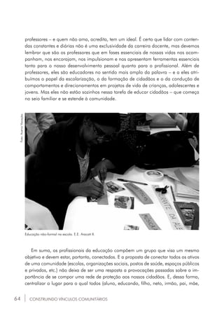 64
professores – e quem não ama, acredita, tem um ideal. É certo que lidar com conten-
das constantes e diárias não é uma exclusividade da carreira docente, mas devemos
lembrar que são os professores que em fases essenciais de nossas vidas nos acom-
panham, nos encorajam, nos impulsionam e nos apresentam ferramentas essenciais
tanto para o nosso desenvolvimento pessoal quanto para o profissional. Além de
professores, eles são educadores no sentido mais amplo da palavra – e a eles atri-
buímos o papel da escolarização, o da formação de cidadãos e o da condução de
comportamentos e direcionamentos em projetos de vida de crianças, adolescentes e
jovens. Mas eles não estão sozinhos nessa tarefa de educar cidadãos – que começa
no seio familiar e se estende à comunidade.
CONSTRUINDO VÍNCULOS COMUNITÁRIOS
Educação não-formal na escola. E.E. Aracati II.
Em suma, os profissionais da educação compõem um grupo que visa um mesmo
objetivo e devem estar, portanto, conectados. E a proposta de conectar todos os ativos
de uma comunidade (escolas, organizações sociais, postos de saúde, espaços públicos
e privados, etc.) não deixa de ser uma resposta a provocações passadas sobre a im-
portância de se compor uma rede de proteção aos nossos cidadãos. E, dessa forma,
centralizar o lugar para o qual todos (aluno, educando, filho, neto, irmão, pai, mãe,
Foto:AcervoVocação.
 