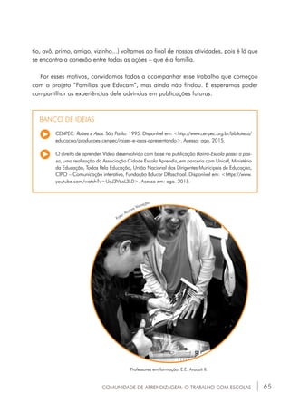 65COMUNIDADE DE APRENDIZAGEM: O TRABALHO COM ESCOLAS
CENPEC. Raízes e Asas. São Paulo: 1995. Disponível em: <http://www.cenpec.org.br/biblioteca/
educacao/producoes-cenpec/raizes-e-asas-apresentando>. Acesso: ago. 2015.
O direito de aprender. Vídeo desenvolvido com base na publicação Bairro-Escola passo a pas-
so, uma realização da Associação Cidade Escola Aprendiz, em parceria com Unicef, Ministério
da Educação, Todos Pela Educação, União Nacional dos Dirigentes Municipais de Educação,
CIPÓ – Comunicação interativa, Fundação Educar DPaschoal. Disponível em: <https://www.
youtube.com/watch?v=UaJ3V6sL3L0>. Acesso em: ago. 2015.
BANCO DE IDEIAS
Professores em formação. E.E. Aracati II.
Foto: Acervo Vocação.
tio, avô, primo, amigo, vizinho...) voltamos ao final de nossas atividades, pois é lá que
se encontra a conexão entre todas as ações – que é a família.
Por esses motivos, convidamos todos a acompanhar esse trabalho que começou
com o projeto “Famílias que Educam”, mas ainda não findou. E esperamos poder
compartilhar as experiências dele advindas em publicações futuras.
 