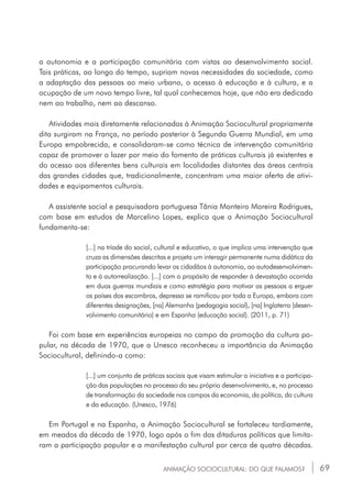 69ANIMAÇÃO SOCIOCULTURAL: DO QUE FALAMOS?
a autonomia e a participação comunitária com vistas ao desenvolvimento social.
Tais práticas, ao longo do tempo, supriam novas necessidades da sociedade, como
a adaptação das pessoas ao meio urbano, o acesso à educação e à cultura, e a
ocupação de um novo tempo livre, tal qual conhecemos hoje, que não era dedicado
nem ao trabalho, nem ao descanso.
Atividades mais diretamente relacionadas à Animação Sociocultural propriamente
dita surgiram na França, no período posterior à Segunda Guerra Mundial, em uma
Europa empobrecida, e consolidaram-se como técnica de intervenção comunitária
capaz de promover o lazer por meio do fomento de práticas culturais já existentes e
do acesso aos diferentes bens culturais em localidades distantes das áreas centrais
das grandes cidades que, tradicionalmente, concentram uma maior oferta de ativi-
dades e equipamentos culturais.
A assistente social e pesquisadora portuguesa Tânia Monteiro Moreira Rodrigues,
com base em estudos de Marcelino Lopes, explica que a Animação Sociocultural
fundamenta-se:
[...] na tríade do social, cultural e educativo, o que implica uma intervenção que
cruza as dimensões descritas e projeta um interagir permanente numa didática da
participação procurando levar os cidadãos à autonomia, ao autodesenvolvimen-
to e à autorrealização. [...] com o propósito de responder à devastação ocorrida
em duas guerras mundiais e como estratégia para motivar as pessoas a erguer
os países dos escombros, depressa se ramificou por toda a Europa, embora com
diferentes designações, [na] Alemanha (pedagogia social), [na] Inglaterra (desen-
volvimento comunitário) e em Espanha (educação social). (2011, p. 71)
Foi com base em experiências europeias no campo da promoção da cultura po-
pular, na década de 1970, que a Unesco reconheceu a importância da Animação
Sociocultural, definindo-a como:
[...] um conjunto de práticas sociais que visam estimular a iniciativa e a participa-
ção das populações no processo do seu próprio desenvolvimento, e, no processo
de transformação da sociedade nos campos da economia, da política, da cultura
e da educação. (Unesco, 1976)
Em Portugal e na Espanha, a Animação Sociocultural se fortaleceu tardiamente,
em meados da década de 1970, logo após o fim das ditaduras políticas que limita-
ram a participação popular e a manifestação cultural por cerca de quatro décadas.
 