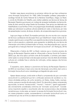 72
Também nessa época encontramos os primeiros indícios do que hoje conhecemos
como Animação Sociocultural. Em 1960, Joffre Dumazedier, professor, pesquisador e
sociólogo francês do Centre National de La Recherce Scientifique, chegou ao Brasil,
a convite do Ministério do Trabalho, para realizar palestras aos técnicos do Serviço de
Recreação Operária que atuavam em núcleos de recreação localizados nos bairros dis-
tantes da área central do antigo Estado da Guanabara. Esse serviço era destinado aos
trabalhadores e suas famílias e tinha uma programação diversificada, baseada em ativi-
dades que valorizavam as práticas culturais existentes em cada um dos locais, por meio
de apresentações musicais, de dança, de teatro, de campeonatos esportivos e gincanas.
Logo que chegou ao Brasil, Dumazedier participou de uma reunião com a equipe
de técnicos e professores de educação física que trabalhavam nesses núcleos de re-
creação operária para compartilhar suas experiências decorrentes de pesquisas sobre
lazer e cultura popular e, sobretudo, para apresentar os detalhes de uma técnica de
intervenção comunitária já disseminada na França, mas desconhecida aqui, que em
português teria a tradução literal de “animação sociocultural”. (Cf. Rodrigues, 2010)
Observando a história da ASC no Brasil, notamos que a iniciativa pioneira do
Serviço de Recreação Operária pode ter influenciado o Serviço Social do Comércio
(SESC) que, dez anos após a primeira visita de Dumazedier, o contratou para desen-
volver ações no campo do lazer e da educação social por meio da oferta de atividades
culturais em unidades fixas e volantes da instituição, ambos espaços não-formais
de educação.
É necessário, assim, destacar o pioneirismo do Serviço de Recreação Operária e
do SESC em reconhecer o lazer como meio de intervenção comunitária, bem como a
Animação Sociocultural como metodologia privilegiada de ação social.
Apesar desses avanços, ainda existe no Brasil a compreensão de que o animador
sociocultural é o profissional que tem a atribuição exclusiva de coordenar ou mo-
nitorar atividades práticas, de cunho recreativo, em festas, clubes, hotéis, acampa-
mentos, parques e escolas de educação infantil. Em decorrência dessa compreensão
equivocada, os termos “recreacionista”, “monitor”, “instrutor”, “gentil organizador”
são erroneamente considerados sinônimos de “animador sociocultural”. Conside-
ramos importante ressaltar o reconhecido valor dos recreacionistas e das atividades
recreativas que, muitas vezes, se inserem no escopo da Animação Sociocultural, mas,
em nossas propostas e ações, compreendemos o animador sociocultural como um
profissional que não se limita ao desenvolvimento de tais atividades.
CONSTRUINDO VÍNCULOS COMUNITÁRIOS
 