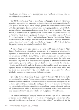 74
inovadoras e em sintonia com o que acontecia pelo mundo no campo da ação co-
munitária e do associativismo.
De 2012 em diante, a ASC se consolidou na Vocação. O grande número de
pesquisas que realizamos na área e a sistematização de nossas experiências fez
com que as nossas ações nesse campo ganhassem notoriedade internacional
junto às organizações de mesmo interesse e entre pesquisadores e universidades
que perceberam a nossa grande capacidade de unir teoria e prática. Com isso,
a troca, a disseminação e a produção de conhecimento foi potencializada. Re-
centemente, inclusive, uma pesquisa da equipe foi aprovada e apresentada no
Congresso Internacional Animação Sociocultural: Turismo, Patrimônio e Desen-
volvimento local, em Portugal, ocasião em que relatamos as vivências e experiên-
cias da Vocação. Fomos também convidados a inaugurar o Nodo Brasil da Red
Iberoamericana de Animación Sociocultural (RIA).
A metodologia usada pela Vocação, que une a ASC aos princípios da Abor-
dagem Colaborativa, é alinhada ao que pensam os professores e pesquisadores
espanhóis já mencionados Jaume Trilla e Victor Ventosa. Para o desenvolvimento
e o sucesso de atividades comunitárias, os animadores devem ser profundos co-
nhecedores de suas comunidades e de seus participantes antes de iniciar uma
intervenção. Seguimos essa prática incluindo algo que os mesmos autores também
recomendam, que é a realização de um detalhado mapeamento dos interesses
culturais, perfil do público-alvo e de suas condições objetivas de vida, para, em
seguida, realizar a intervenção nos espaços não-formais de educação tendo sem-
pre como base as expectativas da comunidade, seja para o desenvolvimento de
atividades pontuais ou de programas de longa duração.
Em razão do reconhecimento de que nosso trabalho com ASC é diferenciado,
em agosto de 2014 Victor Ventosa esteve no Brasil conhecendo a Vocação e algu-
mas comunidades atendidas, como as unidades da organização social parceira As-
sociação Comunitária Auri Verde. Ele participou de rodas de conversa com lideran-
ças comunitárias, dirigentes, educadores, animadores, coordenadores de projetos,
nas quais abordou o papel da Animação Sociocultural e da educação não-formal
para o desenvolvimento de comunidades em situação de vulnerabilidade.
Em palestra realizada na Vocação, Ventosa nos explicou que a ASC, assim como
as demais ações voltadas ao lazer comunitário em tempos passados, sempre esteve
separada em dois mundos diferentes: o “mundo dos teóricos”, que sabiam de seu sig-
CONSTRUINDO VÍNCULOS COMUNITÁRIOS
 
