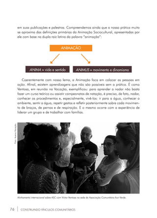 76
ANIMA = vida e sentido ANIMUS = movimento e dinamismo
ANIMAÇÃO
Coerentemente com nosso lema, a Animação foca em colocar as pessoas em
ação. Afinal, existem aprendizagens que não são possíveis sem a prática. É como
Ventosa, em reunião na Vocação, exemplificou: para aprender a nadar não basta
fazer um curso teórico ou assistir campeonatos de natação, é preciso, de fato, nadar,
conhecer os procedimentos e, especialmente, vivê-los: ir para a água, conhecer o
ambiente, sentir a água, repetir gestos e refletir posteriormente sobre cada movimen-
to de braços, de pernas e de respiração. E o mesmo ocorre com a experiência de
liderar um grupo e de trabalhar com famílias.
Alinhamento internacional sobre ASC com Victor Ventosa na sede da Associação Comunitária Auri Verde.
Foto:AcervoVocação.
CONSTRUINDO VÍNCULOS COMUNITÁRIOS
em suas publicações e palestras. Compreendemos ainda que a nossa prática muito
se aproxima das definições primárias da Animação Sociocultural, apresentadas por
ele com base na dupla raiz latina da palavra “animação”:
 