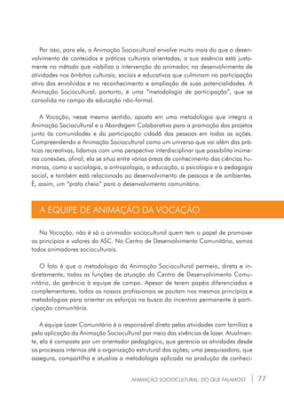 77
Por isso, para ele, a Animação Sociocultural envolve muito mais do que o desen-
volvimento de conteúdos e práticas culturais orientadas; a sua essência está justa-
mente no método que viabiliza a intervenção do animador, no desenvolvimento de
atividades nos âmbitos culturais, sociais e educativos que culminam na participação
ativa dos envolvidos e no reconhecimento e ampliação de suas potencialidades. A
Animação Sociocultural, portanto, é uma “metodologia de participação”, que se
consolida no campo da educação não-formal.
A Vocação, nesse mesmo sentido, aposta em uma metodologia que integra a
Animação Sociocultural e a Abordagem Colaborativa para a promoção dos projetos
junto às comunidades e da participação cidadã das pessoas em todas as ações.
Compreendendo a Animação Sociocultural como um universo que vai além das prá-
ticas recreativas, lidamos com uma perspectiva interdisciplinar que possibilita inúme-
ras conexões, afinal, ela se situa entre várias áreas de conhecimento das ciências hu-
manas, como a sociologia, a antropologia, a educação, a psicologia e a pedagogia
social, e também está relacionada ao desenvolvimento de pessoas e de ambientes.
É, assim, um “prato cheio” para o desenvolvimento comunitário.
A EQUIPE DE ANIMAÇÃO DA VOCAÇÃO
Na Vocação, não é só o animador sociocultural quem tem o papel de promover
os princípios e valores da ASC. No Centro de Desenvolvimento Comunitário, somos
todos animadores socioculturais.
O fato é que a metodologia da Animação Sociocultural permeia, direta e in-
diretamente, todas as funções de atuação do Centro de Desenvolvimento Comu-
nitário, da gerência à equipe de campo. Apesar de terem papéis diferenciados e
complementares, todos os nossos profissionais se pautam nos mesmos princípios e
metodologias para orientar os esforços na busca do incentivo permanente à parti-
cipação comunitária.
A equipe Lazer Comunitário é a responsável direta pelas atividades com famílias e
pela aplicação da Animação Sociocultural por meio das vivências de lazer. Atualmen-
te, ela é composta por um orientador pedagógico, que gerencia as atividades desde
os processos internos até a organização estrutural das ações; uma pesquisadora, que
assegura, compartilha e atualiza a metodologia aplicada na produção de conheci-
ANIMAÇÃO SOCIOCULTURAL: DO QUE FALAMOS?
 