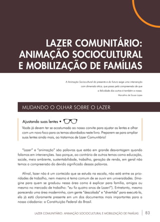 83LAZER COMUNITÁRIO: ANIMAÇÃO SOCIOCULTURAL E MOBILIZAÇÃO DE FAMÍLIAS
“Lazer” e “animação” são palavras que estão em grande desvantagem quando
falamos em intervenções. Isso porque, ao contrário de outros temas como educação,
saúde, meio ambiente, sustentabilidade, trabalho, geração de renda, em geral não
temos a compreensão do devido significado dessas palavras.
Afinal, lazer não é um conteúdo que se estuda na escola, não está entre as prio-
ridades de trabalho, nem mesmo é tema comum de se ouvir em universidades. (Ima-
gine para quem se graduou nessa área como é explicar para família, amigos ou
mesmo no mercado de trabalho: “eu fiz quatro anos de Lazer!”). Entretanto, mesmo
parecendo uma área moderninha, com gente “descolada” e “divertida” para executá-la,
ela já está claramente presente em um dos documentos mais importantes para a
nossa cidadania: a Constituição Federal do Brasil.
LAZER COMUNITÁRIO:
ANIMAÇÃO SOCIOCULTURAL
E MOBILIZAÇÃO DE FAMÍLIAS
A Animação Sociocultural do presente e do futuro exige uma intervenção
com dimensão ética, que passa pela compreensão de que
a felicidade dos outros é também a nossa.
Marcelino de Sousa Lopes
MUDANDO O OLHAR SOBRE O LAZER
Ajustando suas lentes •
Vocês já devem ter se acostumado ao nosso convite para ajustar as lentes e olhar
com um novo foco para os temas abordados neste livro. Preparem-se para ampliar
suas lentes ainda mais, ao tratarmos de Lazer Comunitário!
 