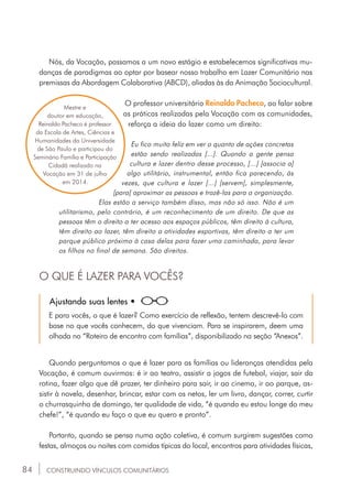 84
Nós, da Vocação, passamos a um novo estágio e estabelecemos significativas mu-
danças de paradigmas ao optar por basear nosso trabalho em Lazer Comunitário nas
premissas da Abordagem Colaborativa (ABCD), aliadas às da Animação Sociocultural.
O professor universitário Reinaldo Pacheco, ao falar sobre
as práticas realizadas pela Vocação com as comunidades,
reforça a ideia do lazer como um direito:
Eu fico muito feliz em ver o quanto de ações concretas
estão sendo realizadas [...]. Quando a gente pensa
cultura e lazer dentro desse processo, [...] [associa a]
algo utilitário, instrumental, então fica parecendo, às
vezes, que cultura e lazer [...] [servem], simplesmente,
[para] aproximar as pessoas e trazê-las para a organização.
Elas estão a serviço também disso, mas não só isso. Não é um
utilitarismo, pelo contrário, é um reconhecimento de um direito. De que as
pessoas têm o direito a ter acesso aos espaços públicos, têm direito à cultura,
têm direito ao lazer, têm direito a atividades esportivas, têm direito a ter um
parque público próximo à casa delas para fazer uma caminhada, para levar
os filhos no final de semana. São direitos.
Mestre e
doutor em educação,
Reinaldo Pacheco é professor
da Escola de Artes, Ciências e
Humanidades da Universidade
de São Paulo e participou do
Seminário Família e Participação
Cidadã realizado na
Vocação em 31 de julho
em 2014.
O QUE É LAZER PARA VOCÊS?
Quando perguntamos o que é lazer para as famílias ou lideranças atendidas pela
Vocação, é comum ouvirmos: é ir ao teatro, assistir a jogos de futebol, viajar, sair da
rotina, fazer algo que dê prazer, ter dinheiro para sair, ir ao cinema, ir ao parque, as-
sistir à novela, desenhar, brincar, estar com os netos, ler um livro, dançar, correr, curtir
o churrasquinho de domingo, ter qualidade de vida, “é quando eu estou longe do meu
chefe!”, “é quando eu faço o que eu quero e pronto”.
Portanto, quando se pensa numa ação coletiva, é comum surgirem sugestões como
festas, almoços ou noites com comidas típicas do local, encontros para atividades físicas,
Ajustando suas lentes •
E para vocês, o que é lazer? Como exercício de reflexão, tentem descrevê-lo com
base no que vocês conhecem, do que vivenciam. Para se inspirarem, deem uma
olhada no “Roteiro de encontro com famílias”, disponibilizado na seção “Anexos”.
CONSTRUINDO VÍNCULOS COMUNITÁRIOS
 